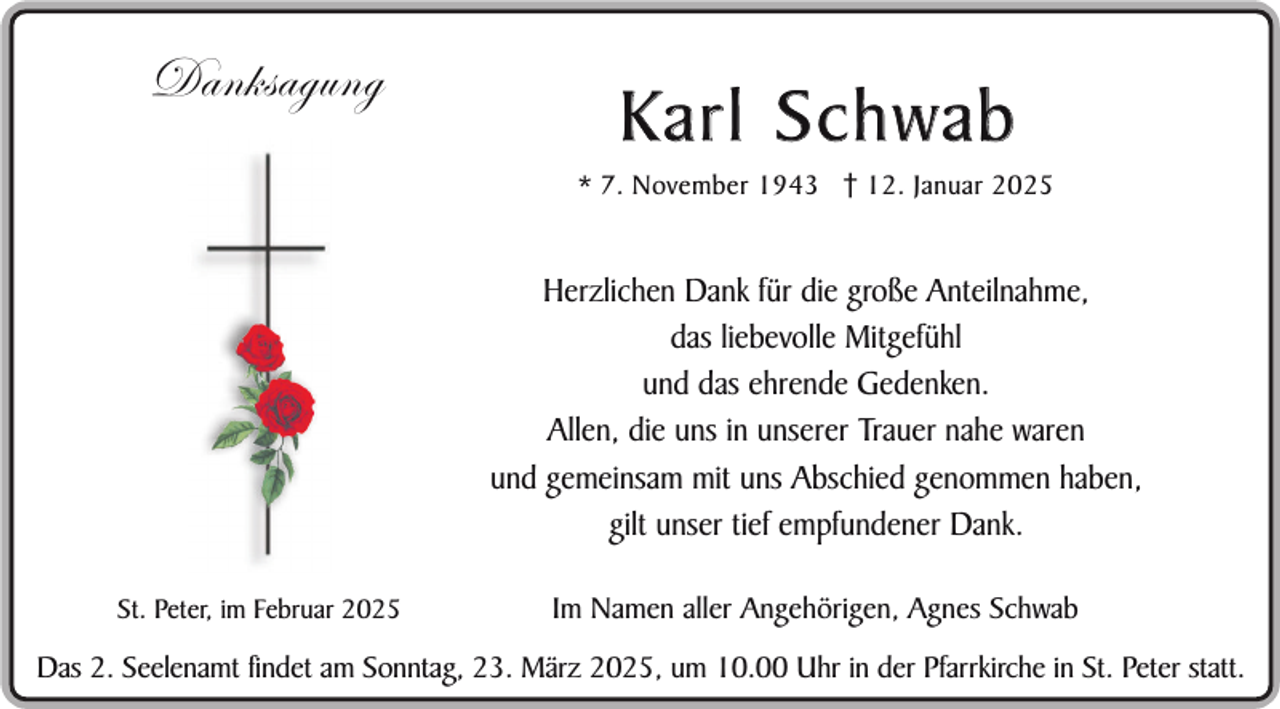 <p>Danksagung</p><p>Karl Schwab<br />* 7. November 1943 12. Januar 2025</p><p>Herzlichen Dank für die große Anteilnahme,<br />das liebevolle Mitgefühl<br />und das ehrende Gedenken.<br />Allen, die uns in unserer Trauer nahe waren<br />und gemeinsam mit uns Abschied genommen haben,<br />gilt unser tief empfundener Dank.<br />St. Peter, im Februar 2025</p><p>Im Namen aller Angehörigen, Agnes Schwab</p><p>Das 2. Seelenamt findet am Sonntag, 23. März 2025, um 10.00 Uhr in der Pfarrkirche in St. Peter statt.</p>