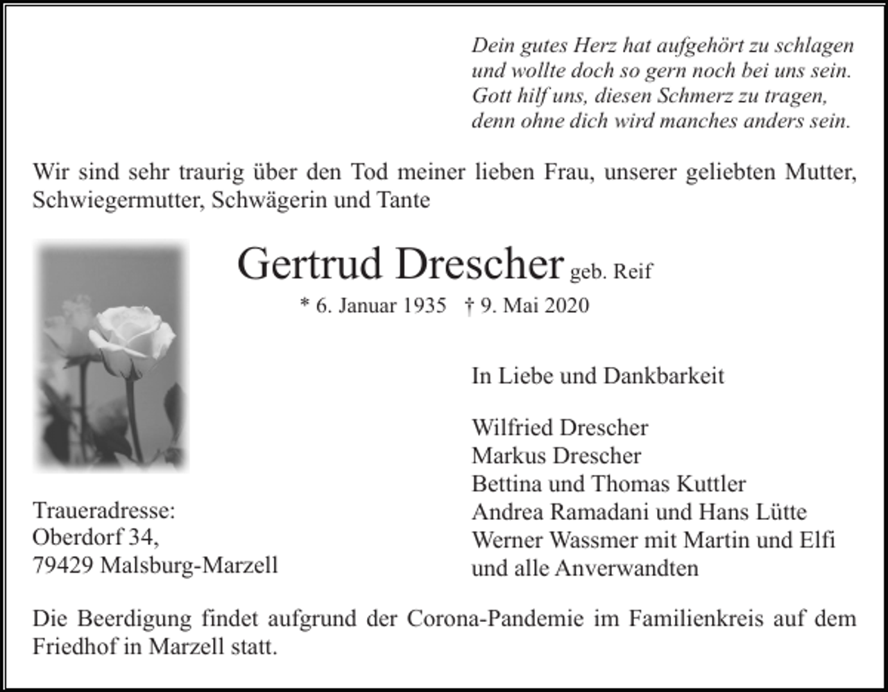 <p>Dein gutes Herz hat aufgehört zu schlagen<br />und wollte doch so gern noch bei uns sein.<br />Gott hilf uns, diesen Schmerz zu tragen,<br />denn ohne dich wird manches anders sein.</p><p>Wir sind sehr traurig über den Tod meiner lieben Frau, unserer geliebten Mutter,<br />Schwiegermutter, Schwägerin und Tante</p><p>Gertrud Drescher geb. Reif<br />* 6. Januar 1935 † 9. Mai 2020</p><p>In Liebe und Dankbarkeit</p><p>Traueradresse:<br />Oberdorf 34,<br />79429 Malsburg-Marzell</p><p>Wilfried Drescher<br />Markus Drescher<br />Bettina und Thomas Kuttler<br />Andrea Ramadani und Hans Lütte<br />Werner Wassmer mit Martin und Elfi<br />und alle Anverwandten</p><p>Die Beerdigung findet aufgrund der Corona-Pandemie im Familienkreis auf dem<br />Friedhof in Marzell statt.</p>