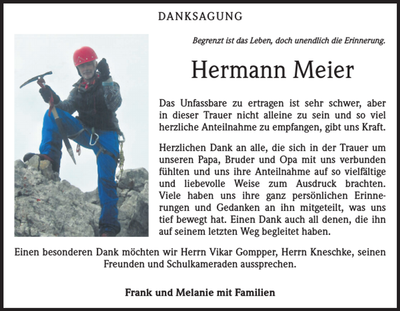 <p>DA N K SAG U NG<br />Begrenzt ist das Leben, doch unendlich die Erinnerung.</p><p>Hermann Meier<br />Das Unfassbare zu ertragen ist sehr schwer, aber<br />in dieser Trauer nicht alleine zu sein und so viel<br />herzliche Anteilnahme zu empfangen, gibt uns Kraft.<br />Herzlichen Dank an alle, die sich in der Trauer um<br />unseren Papa, Bruder und Opa mit uns verbunden<br />fühlten und uns ihre Anteilnahme auf so vielfältige<br />und liebevolle Weise zum Ausdruck brachten.<br />Viele haben uns ihre ganz persönlichen Erinnerungen und Gedanken an ihn mitgeteilt, was uns<br />tief bewegt hat. Einen Dank auch all denen, die ihn<br />auf seinem letzten Weg begleitet haben.<br />Einen besonderen Dank möchten wir Herrn Vikar Gompper, Herrn Kneschke, seinen<br />Freunden und Schulkameraden aussprechen.<br />Frank und Melanie mit Familien</p>