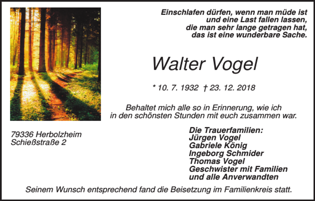 <p>Einschlafen dürfen, wenn man müde ist<br />und eine Last fallen lassen,<br />die man sehr lange getragen hat,<br />das ist eine wunderbare Sache.</p><p>Walter Vogel<br />* 10. 7. 1932 † 23. 12. 2018<br />Behaltet mich alle so in Erinnerung, wie ich<br />in den schönsten Stunden mit euch zusammen war.<br />79336 Herbolzheim<br />Schießstraße 2</p><p>Die Trauerfamilien:<br />Jürgen Vogel<br />Gabriele König<br />Ingeborg Schmider<br />Thomas Vogel<br />Geschwister mit Familien<br />und alle Anverwandten</p><p>Seinem Wunsch entsprechend fand die Beisetzung im Familienkreis statt.</p>