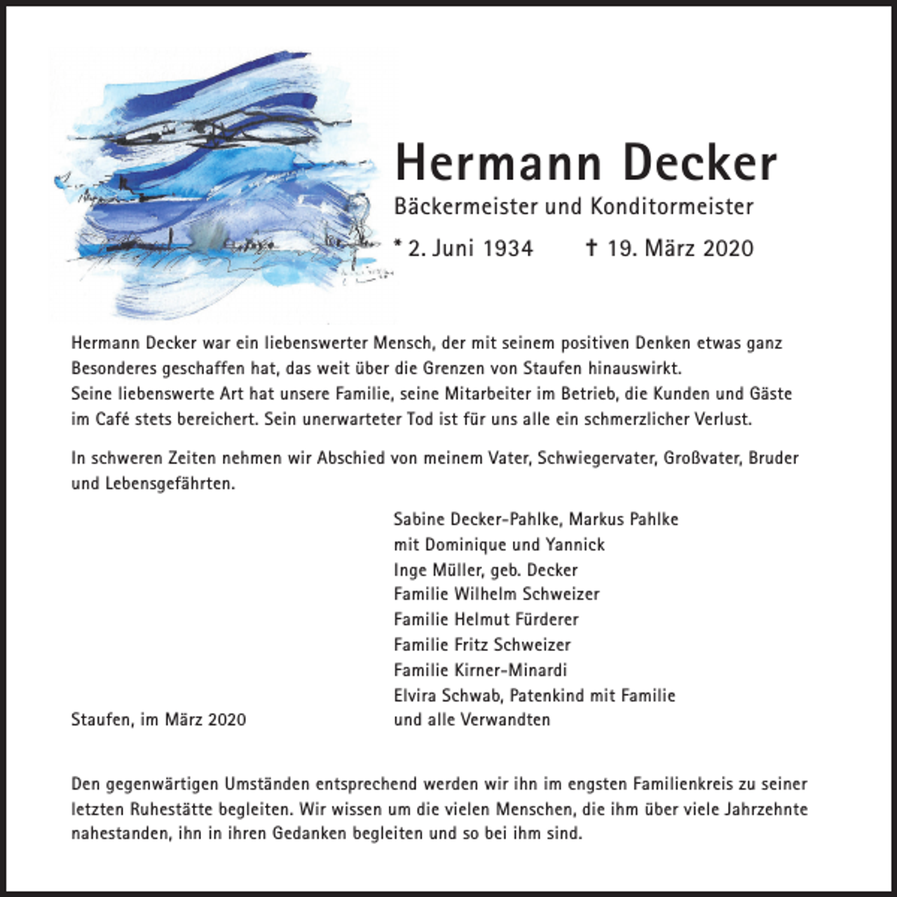 <p>Hermann Decker<br />Bäckermeister und Konditormeister<br />* 2. Juni 1934</p><p>✝ 19. März 2020</p><p>Hermann Decker war ein liebenswerter Mensch, der mit seinem positiven Denken etwas ganz<br />Besonderes geschaffen hat, das weit über die Grenzen von Staufen hinauswirkt.<br />Seine liebenswerte Art hat unsere Familie, seine Mitarbeiter im Betrieb, die Kunden und Gäste<br />im Café stets bereichert. Sein unerwarteter Tod ist für uns alle ein schmerzlicher Verlust.<br />In schweren Zeiten nehmen wir Abschied von meinem Vater, Schwiegervater, Großvater, Bruder<br />und Lebensgefährten.</p><p>Staufen, im März 2020</p><p>Sabine Decker-Pahlke, Markus Pahlke<br />mit Dominique und Yannick<br />Inge Müller, geb. Decker<br />Familie Wilhelm Schweizer<br />Familie Helmut Fürderer<br />Familie Fritz Schweizer<br />Familie Kirner-Minardi<br />Elvira Schwab, Patenkind mit Familie<br />und alle Verwandten</p><p>Den gegenwärtigen Umständen entsprechend werden wir ihn im engsten Familienkreis zu seiner<br />letzten Ruhestätte begleiten. Wir wissen um die vielen Menschen, die ihm über viele Jahrzehnte<br />nahestanden, ihn in ihren Gedanken begleiten und so bei ihm sind.</p>