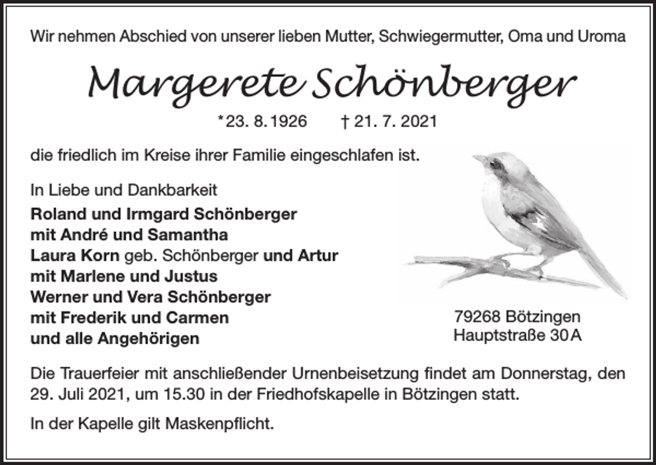 <p>Wir nehmen Abschied von unserer lieben Mutter, Schwiegermutter, Oma und Uroma</p><p>Margerete Schönberger<br />* 23. 8. 1926 † 21. 7. 2021<br />die friedlich im Kreise ihrer Familie eingeschlafen ist.<br />In Liebe und Dankbarkeit<br />Roland und Irmgard Schönberger<br />mit André und Samantha<br />Laura Korn geb. Schönberger und Artur<br />mit Marlene und Justus<br />Werner und Vera Schönberger<br />mit Frederik und Carmen<br />und alle Angehörigen</p><p>79268 Bötzingen<br />Hauptstraße 30 A</p><p>Die Trauerfeier mit anschließender Urnenbeisetzung findet am Donnerstag, den<br />29. Juli 2021, um 15.30 in der Friedhofskapelle in Bötzingen statt.<br />In der Kapelle gilt Maskenpflicht.</p>