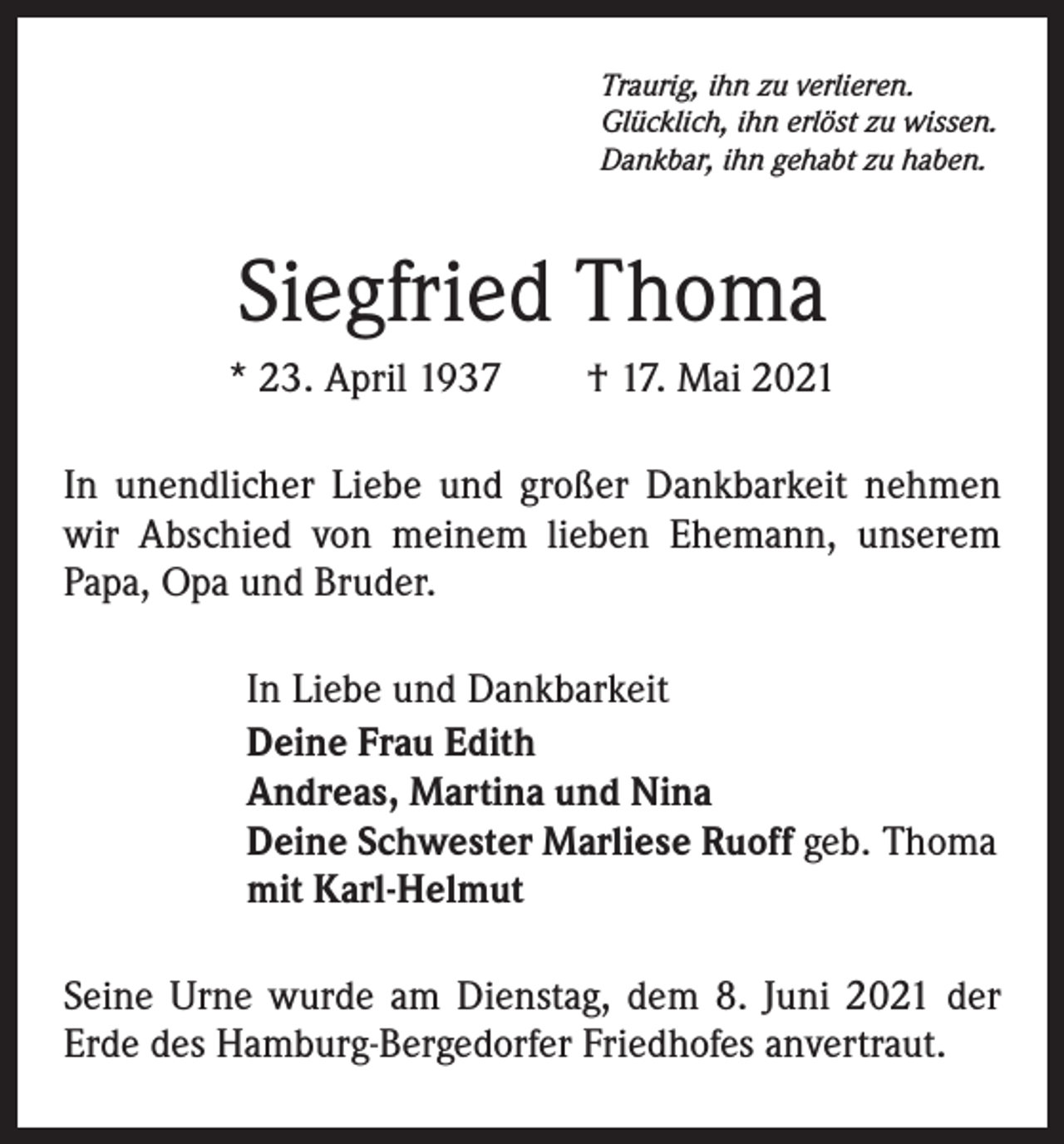 <p>Traurig, ihn zu verlieren.<br />Glücklich, ihn erlöst zu wissen.<br />Dankbar, ihn gehabt zu haben.</p><p>Siegfried Thoma<br />* 23. April 1937 † 17. Mai 2021<br />In unendlicher Liebe und großer Dankbarkeit nehmen<br />wir Abschied von meinem lieben Ehemann, unserem<br />Papa, Opa und Bruder.<br />In Liebe und Dankbarkeit<br />Deine Frau Edith<br />Andreas, Martina und Nina<br />Deine Schwester Marliese Ruoff geb. Thoma<br />mit Karl-Helmut<br />Seine Urne wurde am Dienstag, dem 8. Juni 2021 der<br />Erde des Hamburg-Bergedorfer Friedhofes anvertraut.</p>