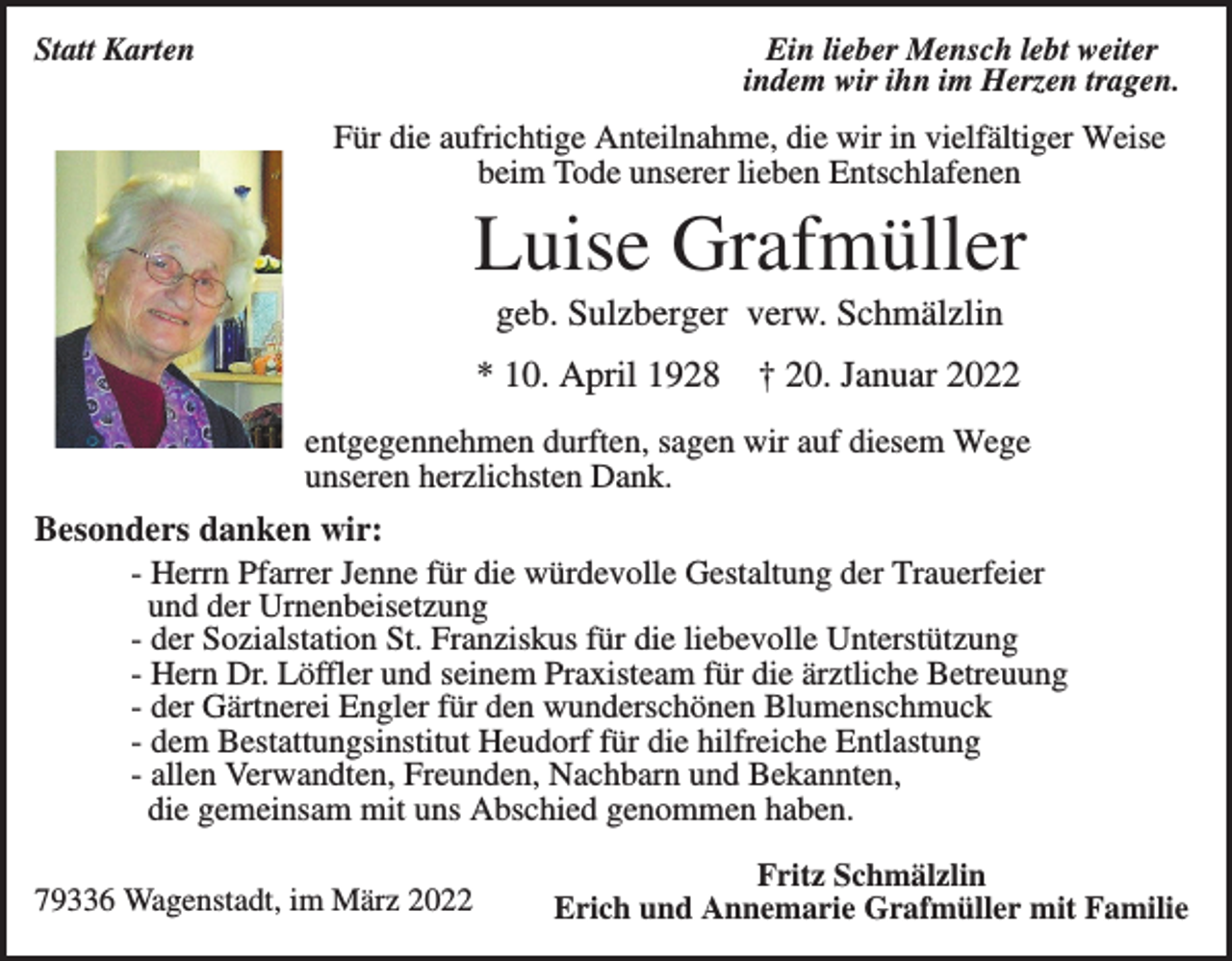<p>Statt Karten</p><p>Ein lieber Mensch lebt weiter<br />indem wir ihn im Herzen tragen.</p><p>Für die aufrichtige Anteilnahme, die wir in vielfältiger Weise<br />beim Tode unserer lieben Entschlafenen</p><p>Luise Grafmüller<br />geb. Sulzberger verw. Schmälzlin<br />* 10. April 1928</p><p>† 20. Januar 2022</p><p>entgegennehmen durften, sagen wir auf diesem Wege<br />unseren herzlichsten Dank.</p><p>Besonders danken wir:<br />- Herrn Pfarrer Jenne für die würdevolle Gestaltung der Trauerfeier<br />und der Urnenbeisetzung<br />- der Sozialstation St. Franziskus für die liebevolle Unterstützung<br />- Hern Dr. Löffler und seinem Praxisteam für die ärztliche Betreuung<br />- der Gärtnerei Engler für den wunderschönen Blumenschmuck<br />- dem Bestattungsinstitut Heudorf für die hilfreiche Entlastung<br />- allen Verwandten, Freunden, Nachbarn und Bekannten,<br />die gemeinsam mit uns Abschied genommen haben.<br />79336 Wagenstadt, im März 2022</p><p>Fritz Schmälzlin<br />Erich und Annemarie Grafmüller mit Familie</p>