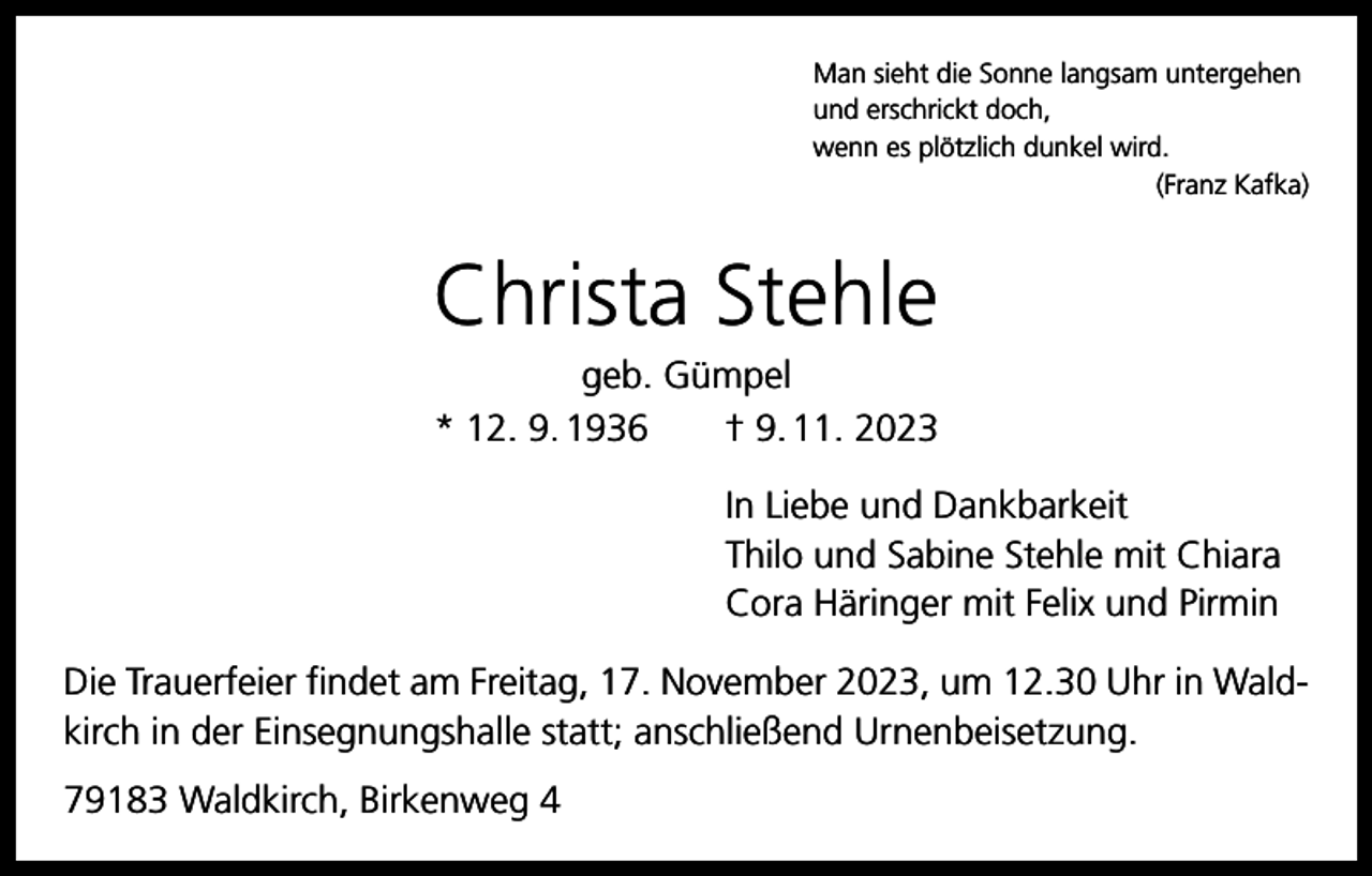 <p>Man sieht die Sonne langsam untergehen<br />und erschrickt doch,<br />wenn es plötzlich dunkel wird.</p><p>(Franz Kafka)</p><p>Christa Stehle<br />geb. Gümpel<br />* 12. 9. 1936 † 9. 11. 2023<br />In Liebe und Dankbarkeit<br />Thilo und Sabine Stehle mit Chiara<br />Cora Häringer mit Felix und Pirmin<br />Die Trauerfeier findet am Freitag, 17. November 2023, um 12.30 Uhr in Waldkirch in der Einsegnungshalle statt; anschließend Urnenbeisetzung.<br />79183 Waldkirch, Birkenweg 4</p>