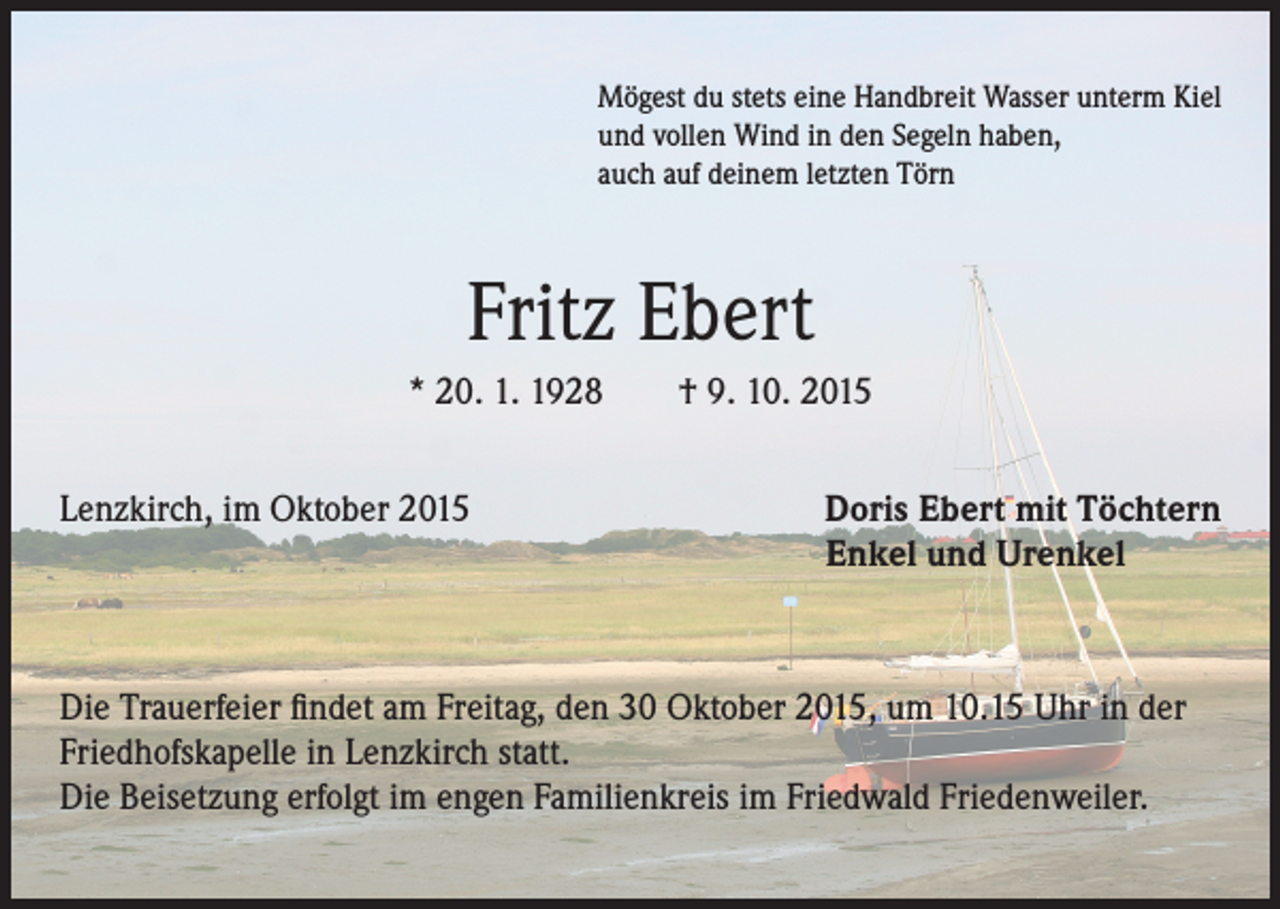 <p>Mögest du stets eine Handbreit Wasser unterm Kiel<br />und vollen Wind in den Segeln haben,<br />auch auf deinem letzten Törn</p><p>Fritz Ebert<br />* 20. 1. 1928 † 9. 10. 2015<br />Lenzkirch, im Oktober 2015</p><p>Doris Ebert mit Töchtern<br />Enkel und Urenkel</p><p>Die Trauerfeier findet am Freitag, den 30 Oktober 2015, um 10.15 Uhr in der<br />Friedhofskapelle in Lenzkirch statt.<br />Die Beisetzung erfolgt im engen Familienkreis im Friedwald Friedenweiler.</p>