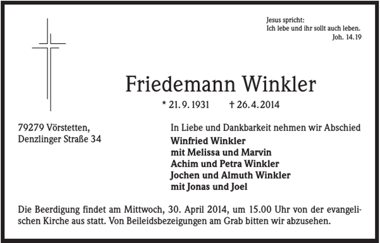 <p>Jesus spricht:<br />Ich lebe und ihr sollt auch leben.<br />Joh. 14.19</p><p>Friedemann Winkler<br />* 21. 9. 1931<br />79279 Vörstetten,<br />Denzlinger Straße 34</p><p>† 26. 4. 2014</p><p>In Liebe und Dankbarkeit nehmen wir Abschied<br />Winfried Winkler<br />mit Melissa und Marvin<br />Achim und Petra Winkler<br />Jochen und Almuth Winkler<br />mit Jonas und Joel</p><p>Die Beerdigung findet am Mittwoch, 30. April 2014, um 15.00 Uhr von der evangelischen Kirche aus statt. Von Beileidsbezeigungen am Grab bitten wir abzusehen.</p>