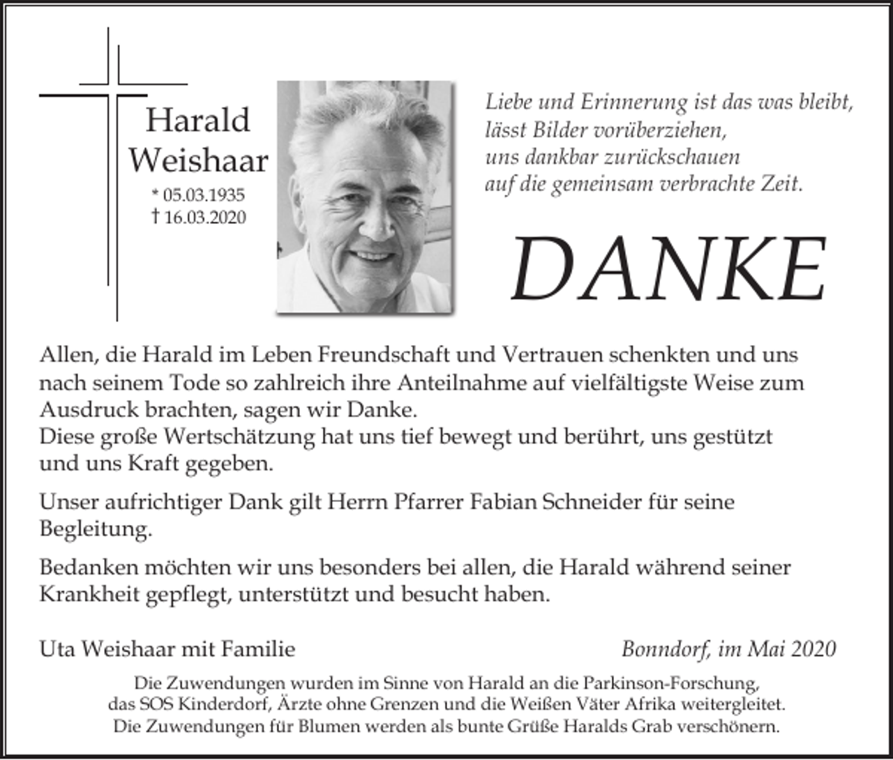 <p>Harald<br />Weishaar<br />* 05.03.1935<br />† 16.03.2020</p><p>Liebe und Erinnerung ist das was bleibt,<br />lässt Bilder vorüberziehen,<br />uns dankbar zurückschauen<br />auf die gemeinsam verbrachte Zeit.</p><p>DANKE</p><p>Allen, die Harald im Leben Freundschaft und Vertrauen schenkten und uns<br />nach seinem Tode so zahlreich ihre Anteilnahme auf vielfältigste Weise zum<br />Ausdruck brachten, sagen wir Danke.<br />Diese große Wertschätzung hat uns tief bewegt und berührt, uns gestützt<br />und uns Kraft gegeben.<br />Unser aufrichtiger Dank gilt Herrn Pfarrer Fabian Schneider für seine<br />Begleitung.<br />Bedanken möchten wir uns besonders bei allen, die Harald während seiner<br />Krankheit gepflegt, unterstützt und besucht haben.<br />Uta Weishaar mit Familie</p><p>Bonndorf, im Mai 2020</p><p>Die Zuwendungen wurden im Sinne von Harald an die Parkinson-Forschung,<br />das SOS Kinderdorf, Ärzte ohne Grenzen und die Weißen Väter Afrika weitergleitet.<br />Die Zuwendungen für Blumen werden als bunte Grüße Haralds Grab verschönern.</p>