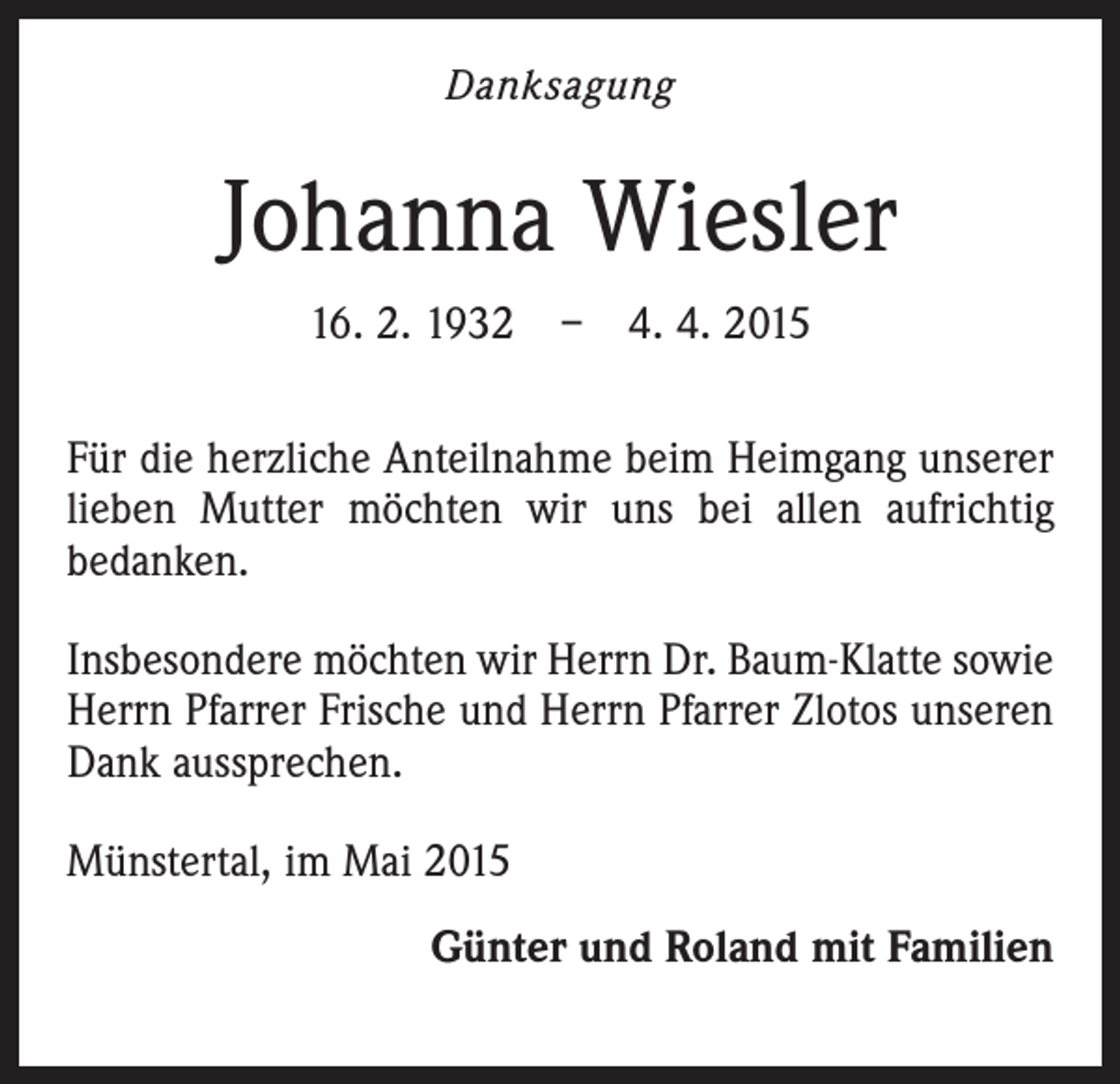 <p>Danksagung</p><p>Johanna Wiesler<br />16. 2. 1932 – 4. 4. 2015<br />Für die herzliche Anteilnahme beim Heimgang unserer<br />lieben Mutter möchten wir uns bei allen aufrichtig<br />bedanken.<br />Insbesondere möchten wir Herrn Dr. Baum-Klatte sowie<br />Herrn Pfarrer Frische und Herrn Pfarrer Zlotos unseren<br />Dank aussprechen.<br />Münstertal, im Mai 2015<br />Günter und Roland mit Familien</p>