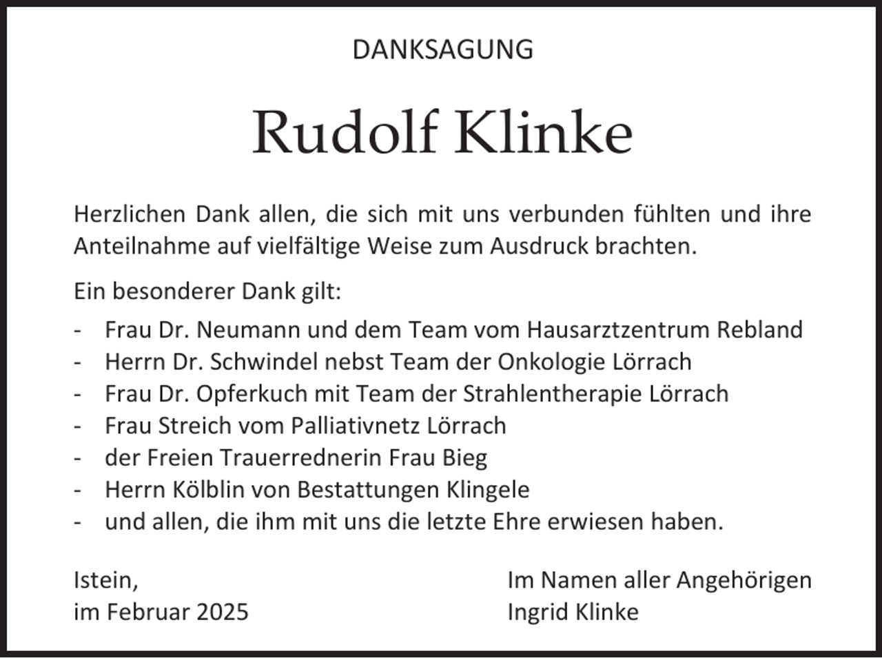 <p>DANKSAGUNG</p><p>Rudolf Klinke<br />Herzlichen Dank allen, die sich mit uns verbunden fühlten und ihre<br />Anteilnahme auf vielfältige Weise zum Ausdruck brachten.<br />Ein besonderer Dank gilt:<br />- Frau Dr. Neumann und dem Team vom Hausarztzentrum Rebland<br />- Herrn Dr. Schwindel nebst Team der Onkologie Lörrach<br />- Frau Dr. Opferkuch mit Team der Strahlentherapie Lörrach<br />- Frau Streich vom Palliativnetz Lörrach<br />- der Freien Trauerrednerin Frau Bieg<br />- Herrn Kölblin von Bestattungen Klingele<br />- und allen, die ihm mit uns die letzte Ehre erwiesen haben.<br />Istein,<br />im Februar 2025</p><p>Im Namen aller Angehörigen<br />Ingrid Klinke</p>
