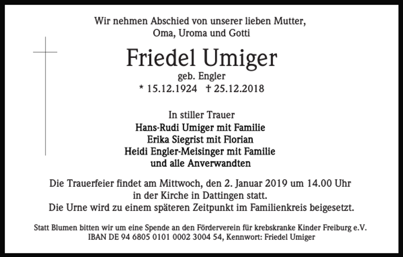 <p>Wir nehmen Abschied von unserer lieben Mutter,<br />Oma, Uroma und Gotti</p><p>Friedel Umiger<br />geb. Engler<br />* 15.12.1924 † 25.12.2018<br />In stiller Trauer</p><p>Die Trauerfeier findet am Mittwoch, den 2. Januar 2019 um 14.00 Uhr<br />in der Kirche in Dattingen statt.<br />Die Urne wird zu einem späteren Zeitpunkt im Familienkreis beigesetzt.<br />Statt Blumen bitten wir um eine Spende an den Förderverein für krebskranke Kinder Freiburg e.V.<br />IBAN DE 94 6805 0101 0002 3004 54, Kennwort: Friedel Umiger</p>