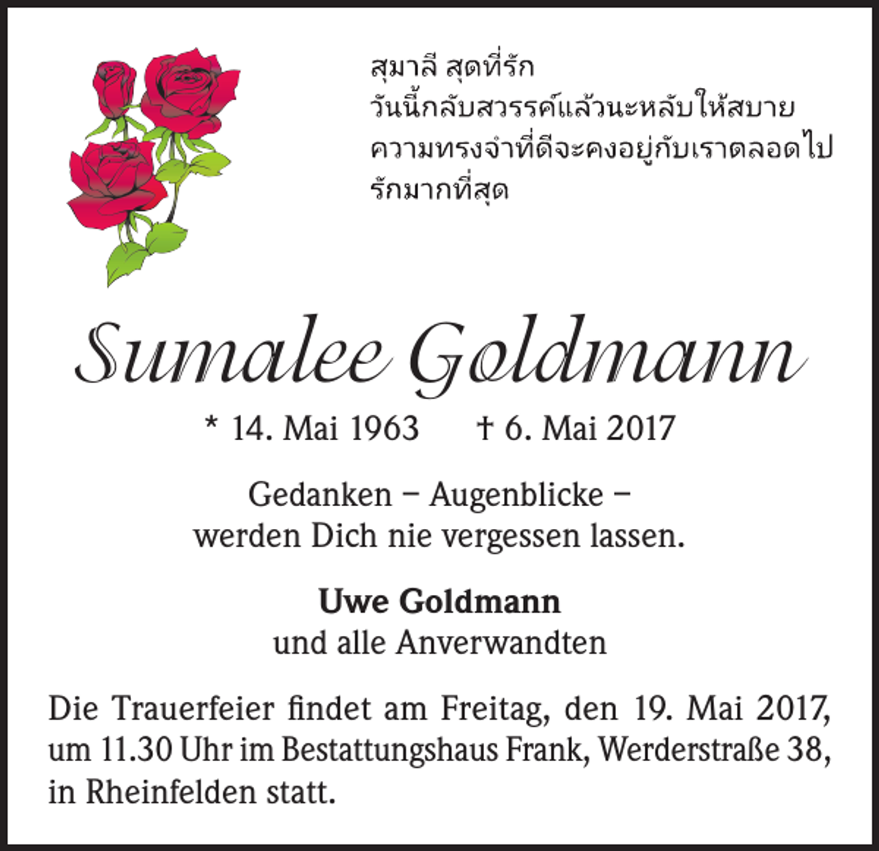 <p>Sumalee Goldmann<br />* 14. Mai 1963 † 6. Mai 2017<br />Gedanken – Augenblicke –<br />werden Dich nie vergessen lassen.<br />Uwe Goldmann<br />und alle Anverwandten<br />Die Trauerfeier findet am Freitag, den 19. Mai 2017,<br />um 11.30 Uhr im Bestattungshaus Frank, Werderstraße 38,<br />in Rheinfelden statt.</p>