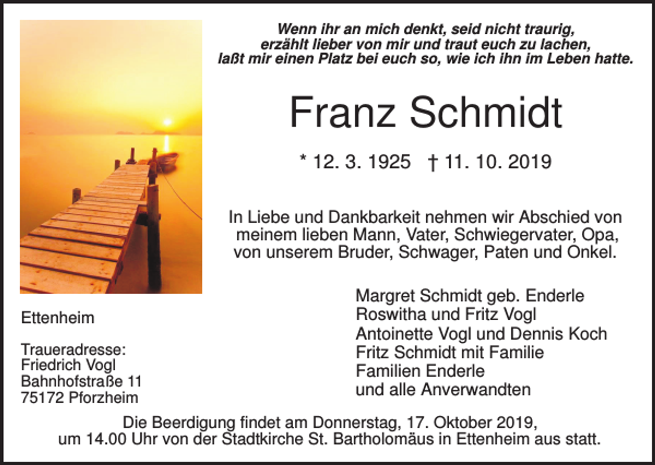 <p>Wenn ihr an mich denkt, seid nicht traurig,<br />erzählt lieber von mir und traut euch zu lachen,<br />laßt mir einen Platz bei euch so, wie ich ihn im Leben hatte.</p><p>Franz Schmidt<br />* 12. 3. 1925 † 11. 10. 2019<br />In Liebe und Dankbarkeit nehmen wir Abschied von<br />meinem lieben Mann, Vater, Schwiegervater, Opa,<br />von unserem Bruder, Schwager, Paten und Onkel.</p><p>Ettenheim<br />Traueradresse:<br />Friedrich Vogl<br />Bahnhofstraße 11<br />75172 Pforzheim</p><p>Margret Schmidt geb. Enderle<br />Roswitha und Fritz Vogl<br />Antoinette Vogl und Dennis Koch<br />Fritz Schmidt mit Familie<br />Familien Enderle<br />und alle Anverwandten</p><p>Die Beerdigung findet am Donnerstag, 17. Oktober 2019,<br />um 14.00 Uhr von der Stadtkirche St. Bartholomäus in Ettenheim aus statt.</p>