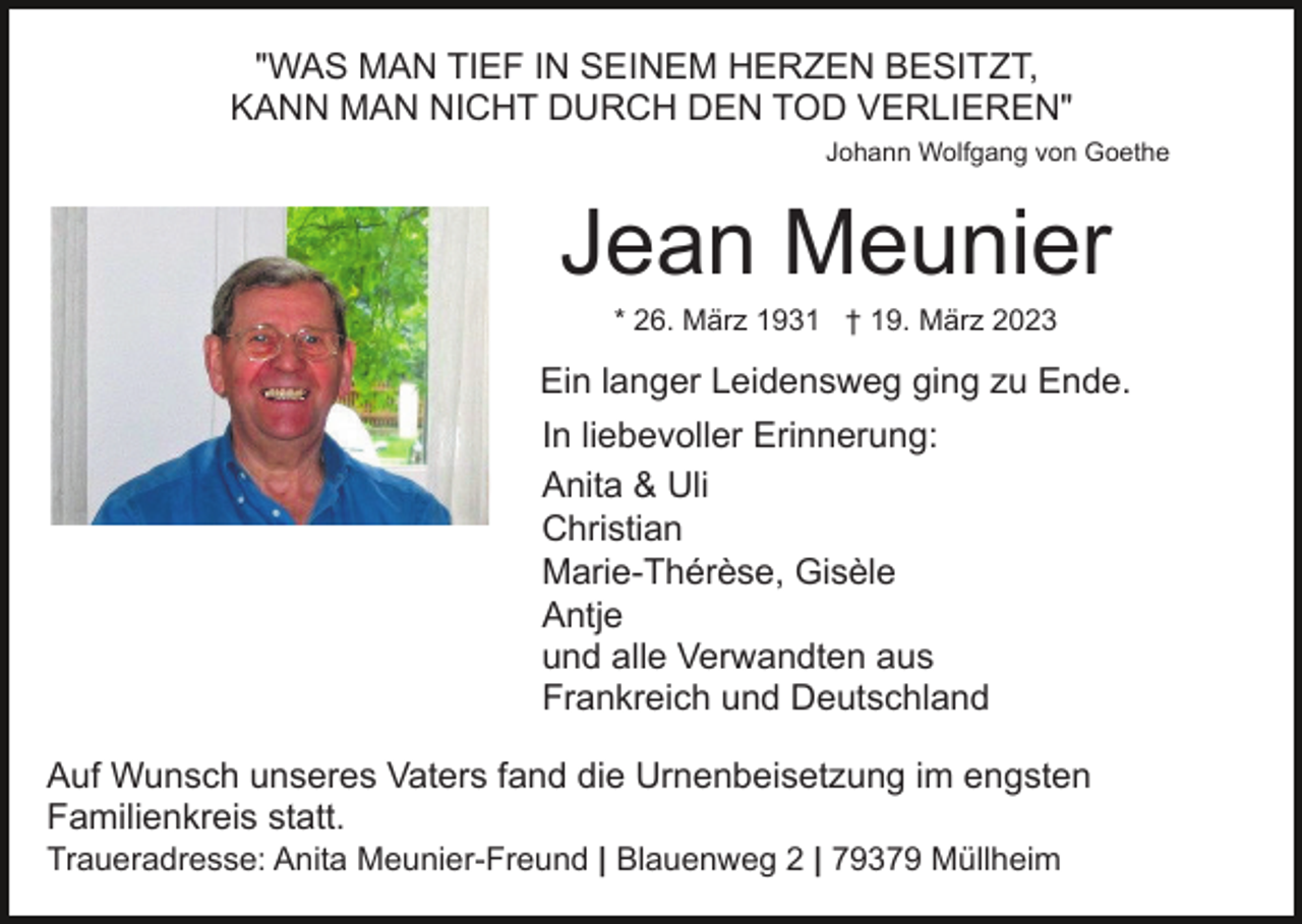 <p>KANN MAN NICHT DURCH DEN<br />"WAS MAN TIEF IN SEINEM HERZEN BESITZT,<br />KANN MAN NICHT DURCH DEN TOD VERLIEREN"<br />Johann Wolfgang von Goethe</p><p>Jean</p><p>Jean Meunier<br />* 26. März 1931 † 19. März 2023</p><p>Ein langer Leidensweg ging zu Ende.<br />* 26.<br />In liebevoller Erinnerung:<br />Anita &amp; Uli<br />Christian<br />Marie-Thérèse, Gisèle<br />Antje<br />und alle Verwandten aus<br />Frankreich und Deutschland</p><p>März</p><p>Ein langer Lei</p><p>In liebevoller<br />Anita &amp; Uli<br />Christian<br />Auf Wunsch unseres Vaters fand die Urnenbeisetzung im<br />engsten<br />Familienkreis statt.<br />Marie-Thérès<br />Traueradresse: Anita Meunier-Freund | Blauenweg 2 | 79379 Müllheim<br />Antje</p>