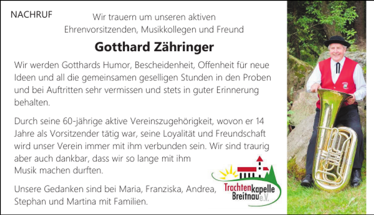<p>NACHRUF</p><p>Wir trauern um unseren aktiven<br />Ehrenvorsitzenden, Musikkollegen und Freund</p><p>Gotthard Zähringer<br />Wir werden Gotthards Humor, Bescheidenheit, Offenheit für neue<br />Ideen und all die gemeinsamen geselligen Stunden in den Proben<br />und bei Auftritten sehr vermissen und stets in guter Erinnerung<br />behalten.<br />Durch seine 60-jährige aktive Vereinszugehörigkeit, wovon er 14<br />Jahre als Vorsitzender tätig war, seine Loyalität und Freundschaft<br />wird unser Verein immer mit ihm verbunden sein. Wir sind traurig<br />aber auch dankbar, dass wir so lange mit ihm<br />Musik machen durften.<br />Unsere Gedanken sind bei Maria, Franziska, Andrea,<br />Stephan und Martina mit Familien.</p>