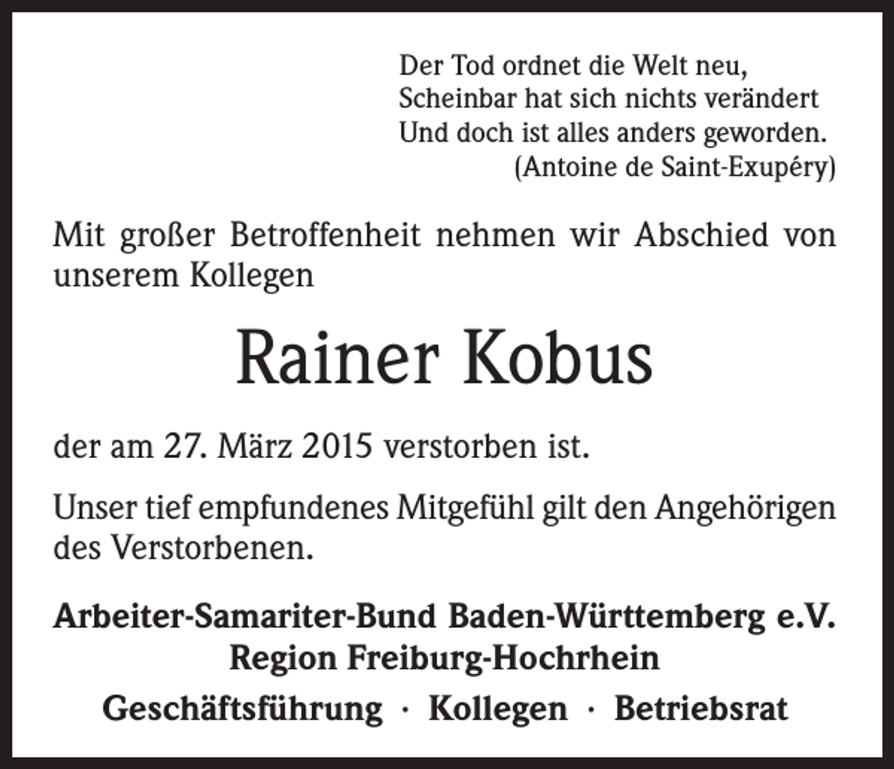 <p>Der Tod ordnet die Welt neu,<br />Scheinbar hat sich nichts verändert<br />Und doch ist alles anders geworden.</p><p>(Antoine de Saint-Exupéry)</p><p>Mit großer Betroffenheit nehmen wir Abschied von<br />unserem Kollegen</p><p>Rainer Kobus<br />der am 27. März 2015 verstorben ist.<br />Unser tief empfundenes Mitgefühl gilt den Angehörigen<br />des Verstorbenen.<br />Arbeiter-Samariter-Bund Baden-Württemberg e.V.<br />Region Freiburg-Hochrhein<br />Geschäftsführung · Kollegen · Betriebsrat</p>