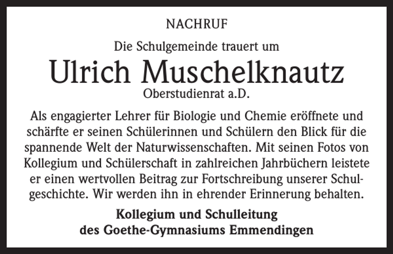<p>NACHRUF<br />Die Schulgemeinde trauert um</p><p>Ulrich Muschelknautz<br />Oberstudienrat a.D.<br />Als engagierter Lehrer für Biologie und Chemie eröffnete und<br />schärfte er seinen Schülerinnen und Schülern den Blick für die<br />spannende Welt der Naturwissenschaften. Mit seinen Fotos von<br />Kollegium und Schülerschaft in zahlreichen Jahrbüchern leistete<br />er einen wertvollen Beitrag zur Fortschreibung unserer Schul­<br />geschichte. Wir werden ihn in ehrender Erinnerung behalten.<br />Kollegium und Schulleitung<br />des Goethe-Gymnasiums Emmendingen</p>