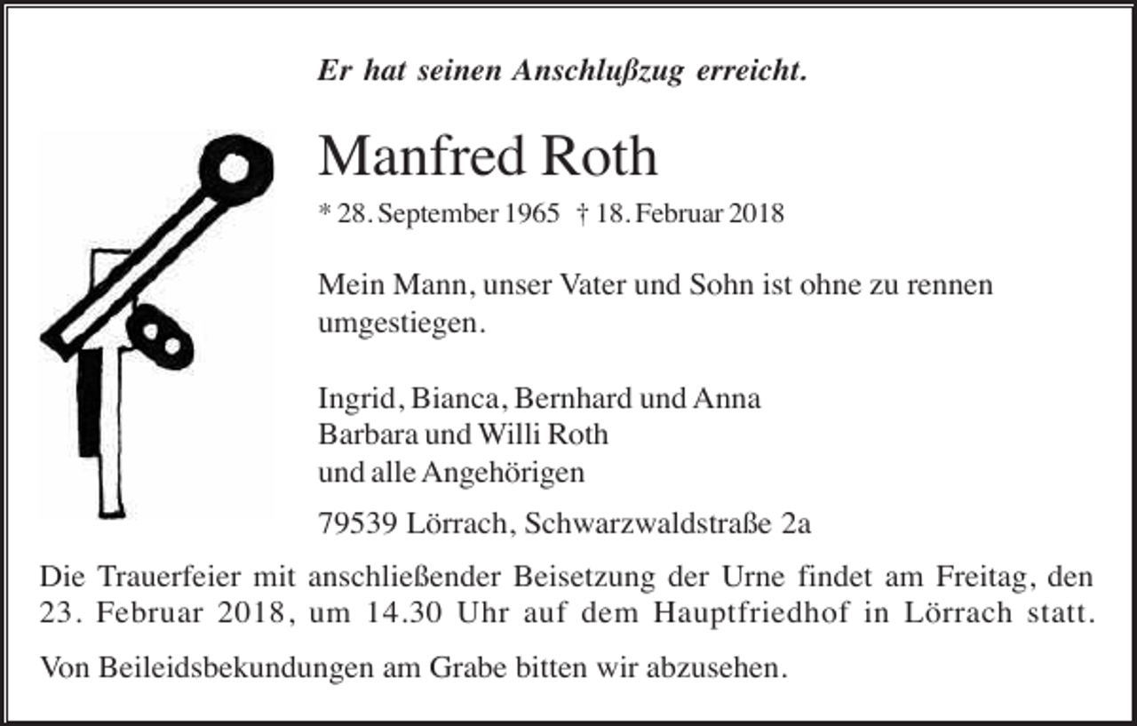 <p>Er hat seinen Anschlußzug erreicht.</p><p>Manfred Roth<br />* 28. September 1965 † 18. Februar 2018</p><p>Mein Mann, unser Vater und Sohn ist ohne zu rennen<br />umgestiegen.<br />Ingrid, Bianca, Bernhard und Anna<br />Barbara und Willi Roth<br />und alle Angehörigen<br />79539 Lörrach, Schwarzwaldstraße 2a<br />Die Trauerfeier mit anschließender Beisetzung der Urne findet am Freitag, den<br />23. Februar 2018, um 14.30 Uhr auf dem Hauptfriedhof in Lörrach statt.<br />Von Beileidsbekundungen am Grabe bitten wir abzusehen.</p>