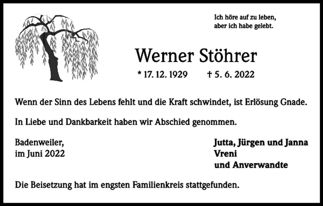 <p>Ich höre auf zu leben,<br />aber ich habe gelebt.</p><p>Werner Stöhrer<br />* 17. 12. 1929 † 5. 6. 2022<br />Wenn der Sinn des Lebens fehlt und die Kraft schwindet, ist Erlösung Gnade.<br />In Liebe und Dankbarkeit haben wir Abschied genommen.<br />Badenweiler,<br />im Juni 2022</p><p>Jutta, Jürgen und Janna<br />Vreni<br />und Anverwandte</p><p>Die Beisetzung hat im engsten Familienkreis stattgefunden.</p>