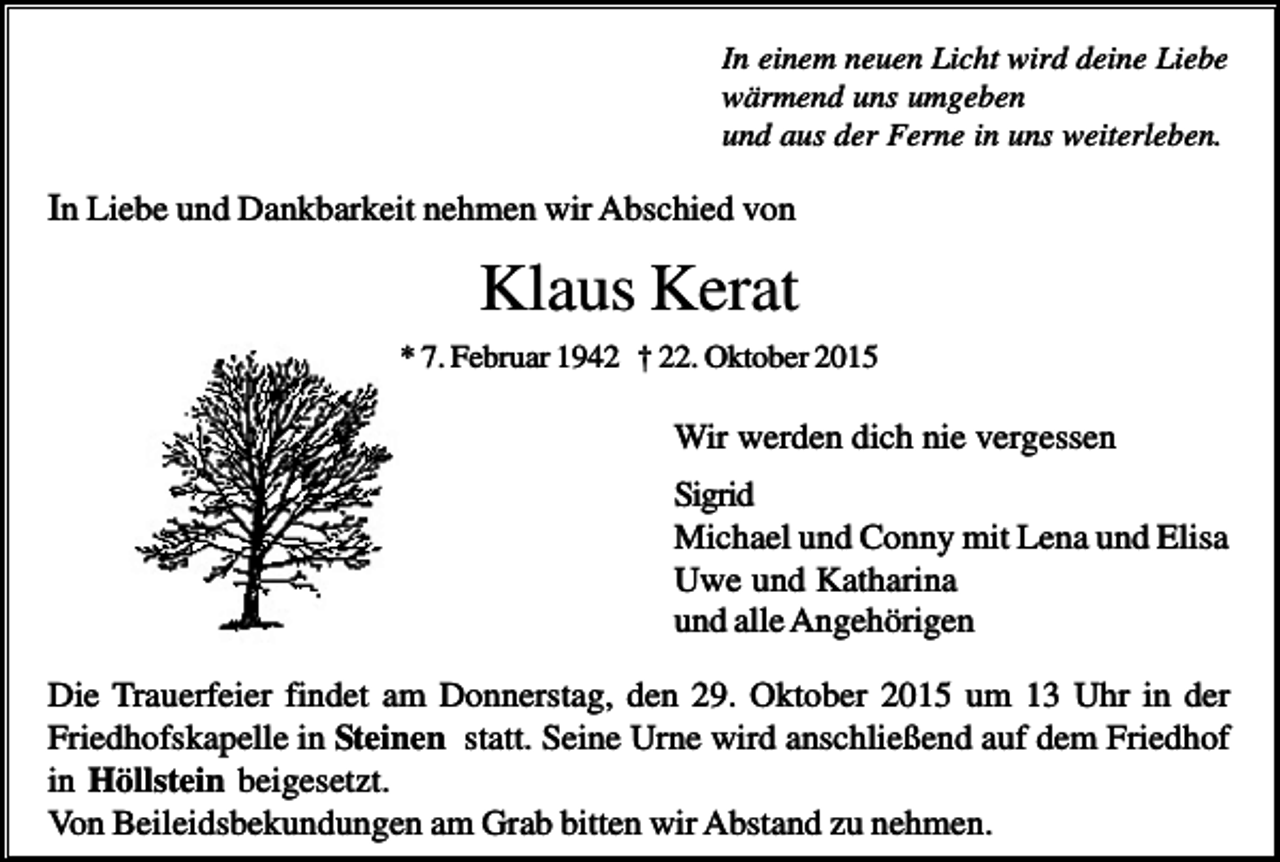 <p>In einem neuen Licht wird deine Liebe<br />wärmend uns umgeben<br />und aus der Ferne in uns weiterleben.</p><p>In Liebe und Dankbarkeit nehmen wir Abschied von</p><p>Klaus Kerat<br />* 7. Februar 1942 † 22. Oktober 2015</p><p>Wir werden dich nie vergessen<br />Sigrid<br />Michael und Conny mit Lena und Elisa<br />Uwe und Katharina<br />und alle Angehörigen<br />Die Trauerfeier findet am Donnerstag, den 29. Oktober 2015 um 13 Uhr in der<br />Friedhofskapelle in Steinen statt. Seine Urne wird anschließend auf dem Friedhof<br />in Höllstein beigesetzt.<br />Von Beileidsbekundungen am Grab bitten wir Abstand zu nehmen.</p>