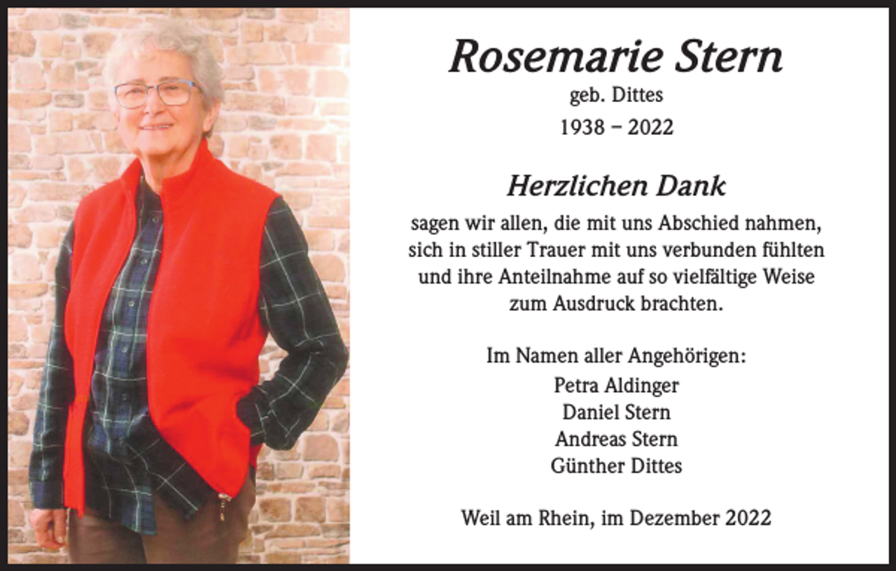 <p>Rosemarie Stern<br />geb. Dittes<br />1938 – 2022</p><p>Herzlichen Dank<br />sagen wir allen, die mit uns Abschied nahmen,<br />sich in stiller Trauer mit uns verbunden fühlten<br />und ihre Anteilnahme auf so vielfältige Weise<br />zum Ausdruck brachten.<br />Im Namen aller Angehörigen:<br />Petra Aldinger<br />Daniel Stern<br />Andreas Stern<br />Günther Dittes<br />Weil am Rhein, im Dezember 2022</p>