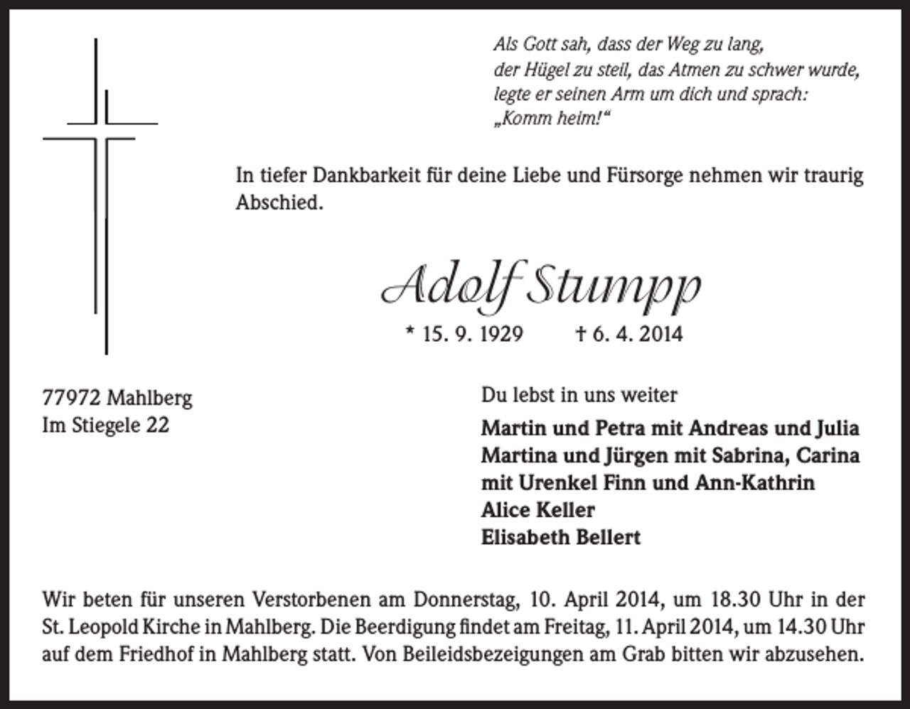 <p>Als Gott sah, dass der Weg zu lang,<br />der Hügel zu steil, das Atmen zu schwer wurde,<br />legte er seinen Arm um dich und sprach:<br />„Komm heim!“</p><p>In tiefer Dankbarkeit für deine Liebe und Fürsorge nehmen wir traurig<br />Abschied.</p><p>Adolf Stumpp<br />* 15. 9. 1929<br />77972 Mahlberg<br />Im Stiegele 22</p><p>† 6. 4. 2014</p><p>Du lebst in uns weiter<br />Martin und Petra mit Andreas und Julia<br />Martina und Jürgen mit Sabrina, Carina<br />mit Urenkel Finn und Ann-Kathrin<br />Alice Keller<br />Elisabeth Bellert</p><p>Wir beten für unseren Verstorbenen am Donnerstag, 10. April 2014, um 18.30 Uhr in der<br />St. Leopold Kirche in Mahlberg. Die Beerdigung findet am Freitag, 11. April 2014, um 14.30 Uhr<br />auf dem Friedhof in Mahlberg statt. Von Beileidsbezeigungen am Grab bitten wir abzusehen.</p>