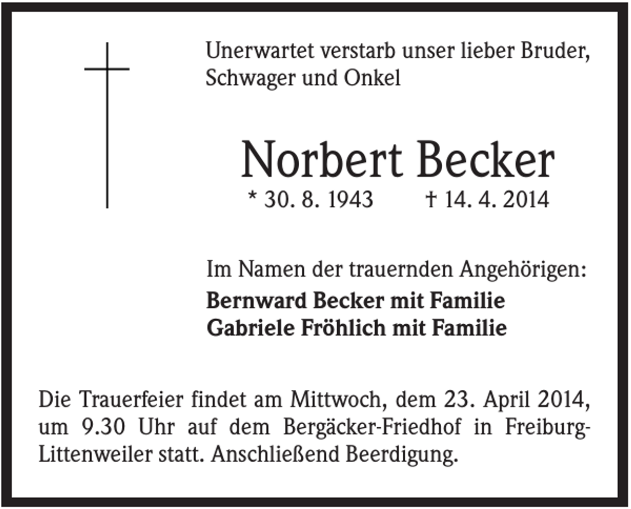 <p>Unerwartet verstarb unser lieber Bruder,<br />Schwager und Onkel</p><p>Norbert Becker<br />* 30. 8. 1943</p><p>† 14. 4. 2014</p><p>Im Namen der trauernden Angehörigen:<br />Bernward Becker mit Familie<br />Gabriele Fröhlich mit Familie<br />Die Trauerfeier findet am Mittwoch, dem 23. April 2014,<br />um 9.30 Uhr auf dem Bergäcker-Friedhof in FreiburgLittenweiler statt. Anschließend Beerdigung.</p>