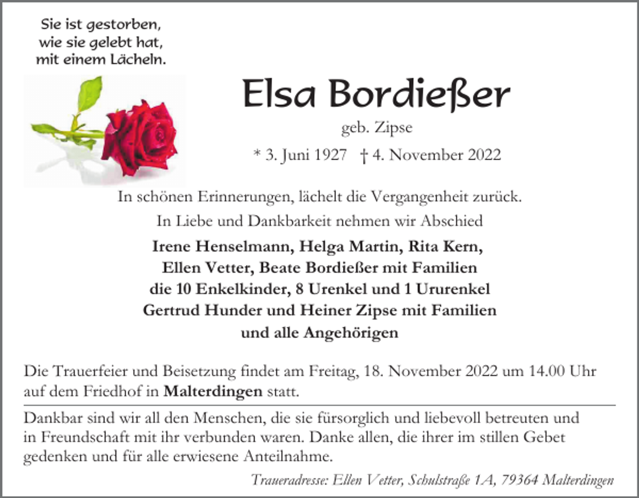 <p>Sie ist gestorben,<br />wie sie gelebt hat,<br />mit einem Lächeln.</p><p>Elsa Bordießer<br />geb. Zipse<br />* 3. Juni 1927 † 4. November 2022<br />In schönen Erinnerungen, lächelt die Vergangenheit zurück.<br />In Liebe und Dankbarkeit nehmen wir Abschied<br />Irene Henselmann, Helga Martin, Rita Kern,<br />Ellen Vetter, Beate Bordießer mit Familien<br />die 10 Enkelkinder, 8 Urenkel und 1 Ururenkel<br />Gertrud Hunder und Heiner Zipse mit Familien<br />und alle Angehörigen<br />Die Trauerfeier und Beisetzung findet am Freitag, 18. November 2022 um 14.00 Uhr<br />auf dem Friedhof in Malterdingen statt.<br />Dankbar sind wir all den Menschen, die sie fürsorglich und liebevoll betreuten und<br />in Freundschaft mit ihr verbunden waren. Danke allen, die ihrer im stillen Gebet<br />gedenken und für alle erwiesene Anteilnahme.<br />Traueradresse: Ellen Vetter, Schulstraße 1A, 79364 Malterdingen</p>