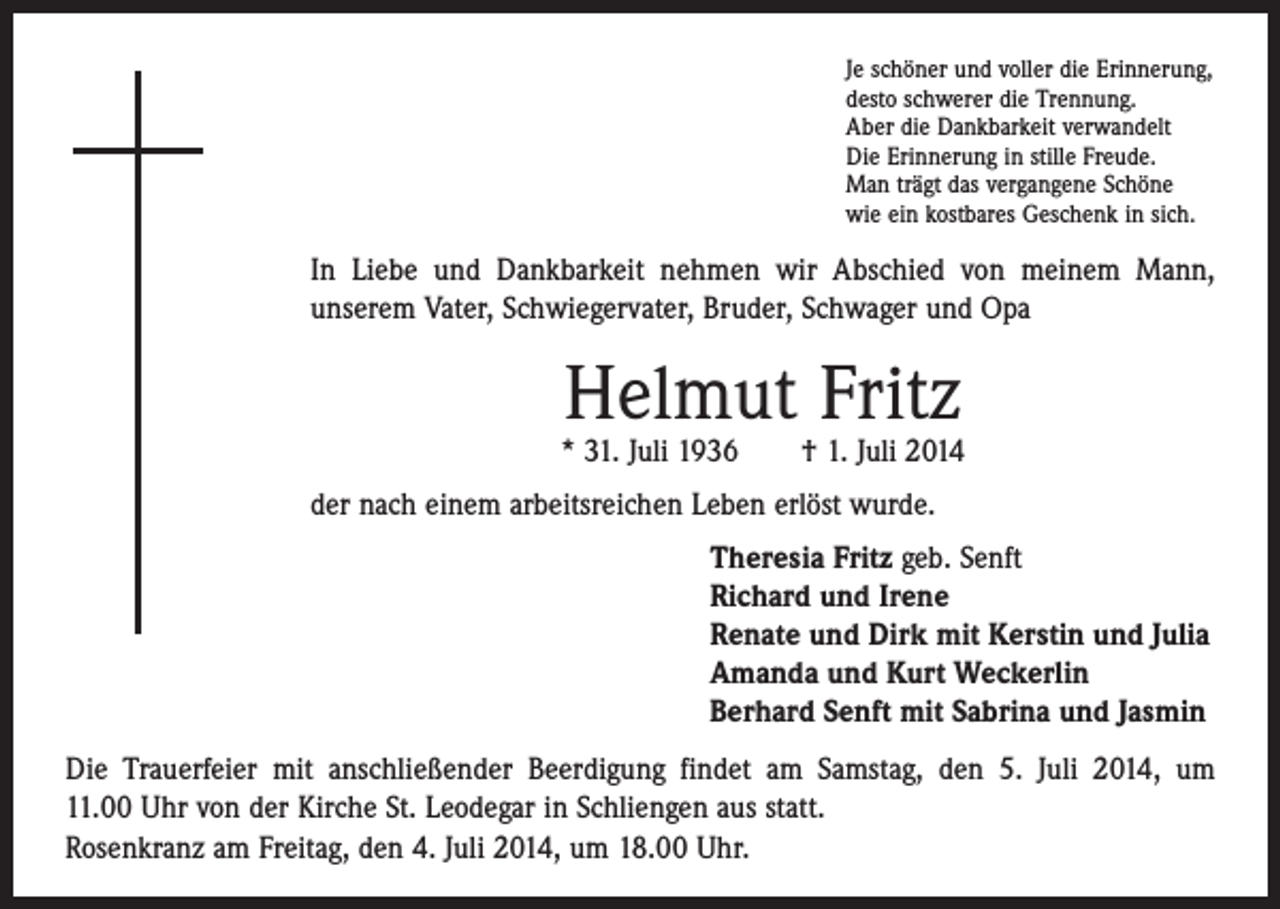 <p>Je schöner und voller die Erinnerung,<br />desto schwerer die Trennung.<br />Aber die Dankbarkeit verwandelt<br />Die Erinnerung in stille Freude.<br />Man trägt das vergangene Schöne<br />wie ein kostbares Geschenk in sich.</p><p>In Liebe und Dankbarkeit nehmen wir Abschied von meinem Mann,<br />­unserem Vater, Schwiegervater, Bruder, Schwager und Opa</p><p>Helmut Fritz</p><p>* 31. Juli 1936 † 1. Juli 2014<br />der nach einem arbeitsreichen Leben erlöst wurde.<br />Theresia Fritz geb. Senft<br />Richard und Irene<br />Renate und Dirk mit Kerstin und Julia<br />Amanda und Kurt Weckerlin<br />Berhard Senft mit Sabrina und Jasmin<br />Die Trauerfeier mit anschließender Beerdigung findet am Samstag, den 5. Juli 2014, um<br />11.00 Uhr von der Kirche St. Leodegar in Schliengen aus statt.<br />Rosenkranz am Freitag, den 4. Juli 2014, um 18.00 Uhr.</p>