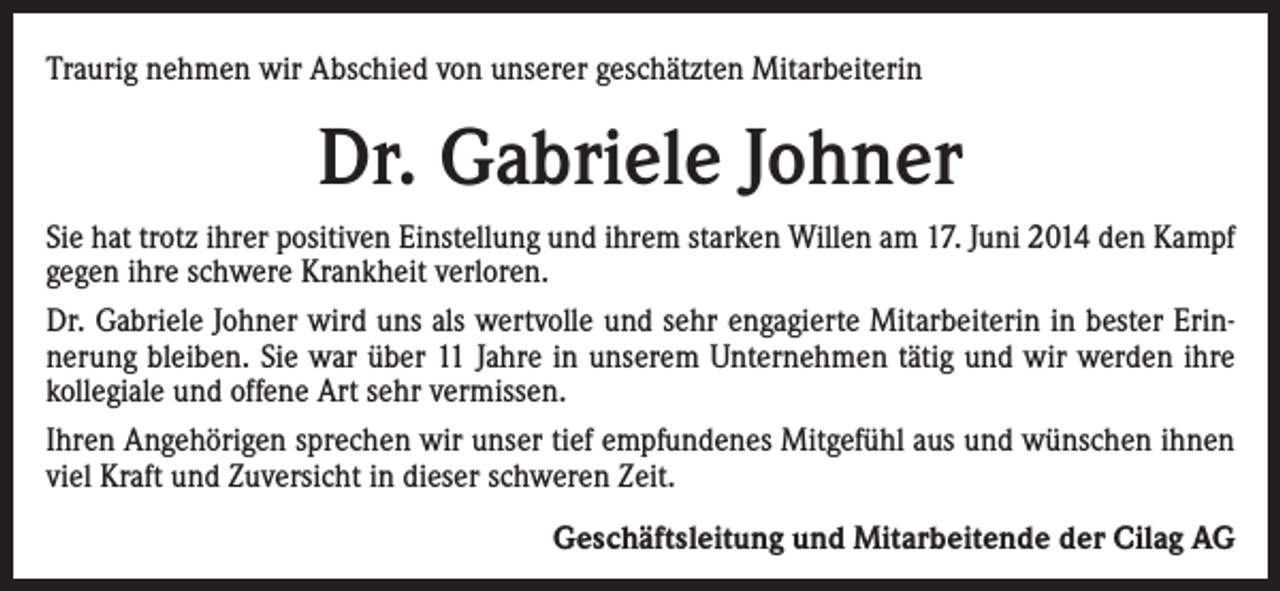 <p>Traurig nehmen wir Abschied von unserer geschätzten Mitarbeiterin</p><p>Dr. Gabriele Johner<br />Sie hat trotz ihrer positiven Einstellung und ihrem starken Willen am 17. Juni 2014 den Kampf<br />gegen ihre schwere Krankheit verloren.<br />Dr. Gabriele Johner wird uns als wertvolle und sehr engagierte Mitarbeiterin in bester Erinnerung bleiben. Sie war über 11 Jahre in unserem Unternehmen tätig und wir werden ihre<br />kollegiale und offene Art sehr vermissen.<br />Ihren Angehörigen sprechen wir unser tief empfundenes Mitgefühl aus und wünschen ihnen<br />viel Kraft und Zuversicht in dieser schweren Zeit.</p><p>Geschäftsleitung und Mitarbeitende der Cilag AG</p>