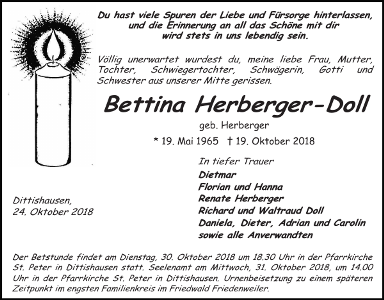 <p>Du hast viele Spuren der Liebe und Fürsorge hinterlassen,<br />und die Erinnerung an all das Schöne mit dir<br />wird stets in uns lebendig sein.<br />Völlig unerwartet wurdest du, meine liebe Frau, Mutter,<br />Tochter,<br />Schwiegertochter,<br />Schwägerin,<br />Gotti<br />und<br />Schwester aus unserer Mitte gerissen.</p><p>Bettina Herberger-Doll<br />geb. Herberger<br />* 19. Mai 1965 † 19. Oktober 2018</p><p>Dittishausen,<br />24. Oktober 2018</p><p>In tiefer Trauer<br />Dietmar<br />Florian und Hanna<br />Renate Herberger<br />Richard und Waltraud Doll<br />Daniela, Dieter, Adrian und Carolin<br />sowie alle Anverwandten</p><p>Der Betstunde findet am Dienstag, 30. Oktober 2018 um 18.30 Uhr in der Pfarrkirche<br />St. Peter in Dittishausen statt. Seelenamt am Mittwoch, 31. Oktober 2018, um 14.00<br />Uhr in der Pfarrkirche St. Peter in Dittishausen. Urnenbeisetzung zu einem späteren<br />Zeitpunkt im engsten Familienkreis im Friedwald Friedenweiler.</p>