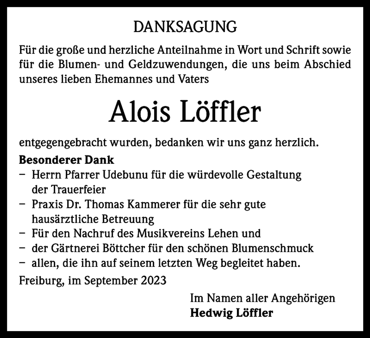 <p>DANKSAGUNG<br />Für die große und herzliche Anteilnahme in Wort und Schrift sowie<br />für die Blumen- und Geldzuwendungen, die uns beim Abschied<br />unseres lieben Ehemannes und Vaters</p><p>Alois Löffler<br />entgegengebracht wurden, bedanken wir uns ganz herzlich.<br />Besonderer Dank<br />– Herrn Pfarrer Udebunu für die würdevolle Gestaltung<br />der Trauerfeier<br />– Praxis Dr. Thomas Kammerer für die sehr gute<br />hausärztliche Betreuung<br />– Für den Nachruf des Musikvereins Lehen und<br />– der Gärtnerei Böttcher für den schönen Blumenschmuck<br />– allen, die ihn auf seinem letzten Weg begleitet haben.<br />Freiburg, im September 2023<br />Im Namen aller Angehörigen<br />Hedwig Löffler</p>