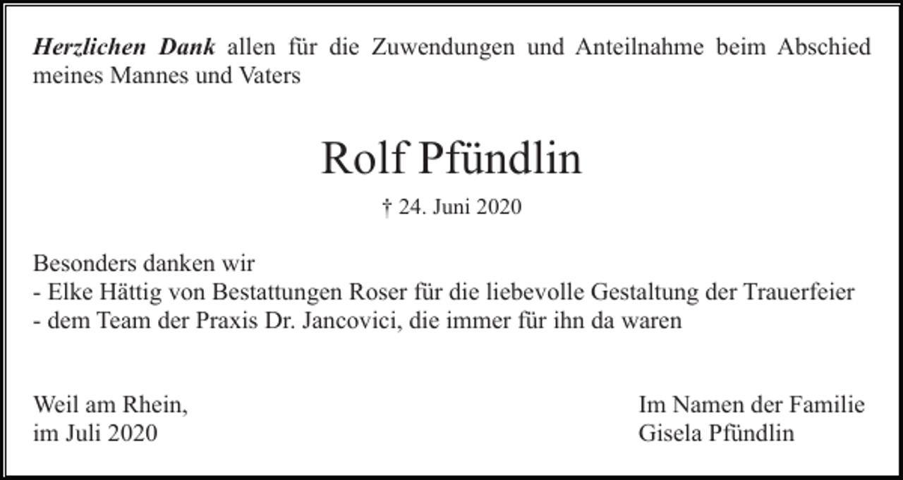 <p>Herzlichen Dank allen für die Zuwendungen und Anteilnahme beim Abschied<br />meines Mannes und Vaters</p><p>Rolf Pfündlin<br />† 24. Juni 2020</p><p>Besonders danken wir<br />- Elke Hättig von Bestattungen Roser für die liebevolle Gestaltung der Trauerfeier<br />- dem Team der Praxis Dr. Jancovici, die immer für ihn da waren</p><p>Weil am Rhein,<br />im Juli 2020</p><p>Im Namen der Familie<br />Gisela Pfündlin</p>