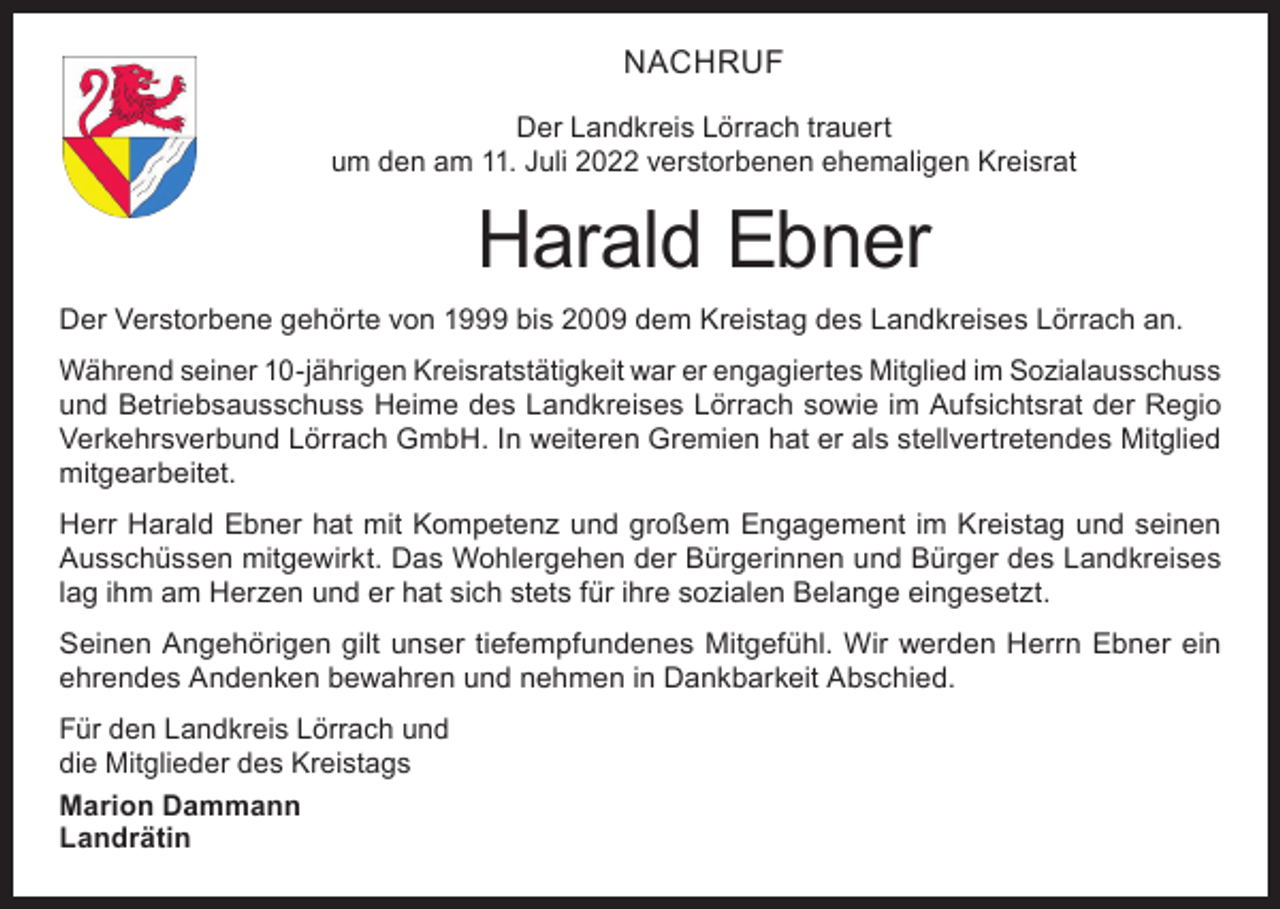 <p>NACHRUF<br />Der Landkreis Lörrach trauert<br />um den am 11. Juli 2022 verstorbenen ehemaligen Kreisrat</p><p>Harald Ebner<br />Der Verstorbene gehörte von 1999 bis 2009 dem Kreistag des Landkreises Lörrach an.<br />Während seiner 10-jährigen Kreisratstätigkeit war er engagiertes Mitglied im Sozialausschuss<br />und Betriebsausschuss Heime des Landkreises Lörrach sowie im Aufsichtsrat der Regio<br />Verkehrsverbund Lörrach GmbH. In weiteren Gremien hat er als stellvertretendes Mitglied<br />mitgearbeitet.<br />Herr Harald Ebner hat mit Kompetenz und großem Engagement im Kreistag und seinen<br />Ausschüssen mitgewirkt. Das Wohlergehen der Bürgerinnen und Bürger des Landkreises<br />lag ihm am Herzen und er hat sich stets für ihre sozialen Belange eingesetzt.<br />Seinen Angehörigen gilt unser tiefempfundenes Mitgefühl. Wir werden Herrn Ebner ein<br />ehrendes Andenken bewahren und nehmen in Dankbarkeit Abschied.<br />Für den Landkreis Lörrach und<br />die Mitglieder des Kreistags<br />Marion Dammann<br />Landrätin</p>