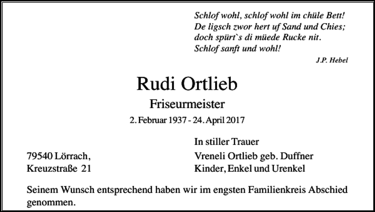 <p>Schlof wohl, schlof wohl im chüle Bett!<br />De ligsch zwor hert uf Sand und Chies;<br />doch spürt`s di müede Rucke nit.<br />Schlof sanft und wohl!<br />J.P. Hebel</p><p>Rudi Ortlieb<br />Friseurmeister<br />2. Februar 1937 - 24. April 2019540 Lörrach,<br />Kreuzstraße 21</p><p>In stiller Trauer<br />Vreneli Ortlieb geb. Duffner<br />Kinder, Enkel und Urenkel</p><p>Seinem Wunsch entsprechend haben wir im engsten Familienkreis Abschied<br />genommen.</p>