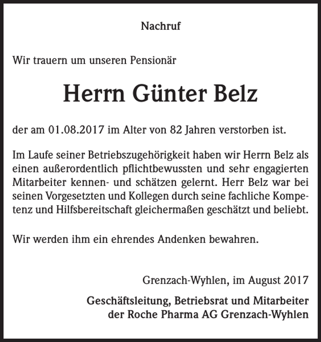 <p>Nachruf<br />Wir trauern um unseren Pensionär</p><p>Herrn Günter Belz<br />der am 01.08.2017 im Alter von 82 Jahren verstorben ist.<br />Im Laufe seiner Betriebszugehörigkeit haben wir Herrn Belz als<br />einen außerordentlich pflichtbewussten und sehr engagierten<br />Mitarbeiter kennen- und schätzen gelernt. Herr Belz war bei<br />seinen Vorgesetzten und Kollegen durch seine fachliche Kompetenz und Hilfsbereitschaft gleichermaßen geschätzt und beliebt.<br />Wir werden ihm ein ehrendes Andenken bewahren.<br />Grenzach-Wyhlen, im August 2017<br />Geschäftsleitung, Betriebsrat und Mitarbeiter<br />der Roche Pharma AG Grenzach-Wyhlen</p>