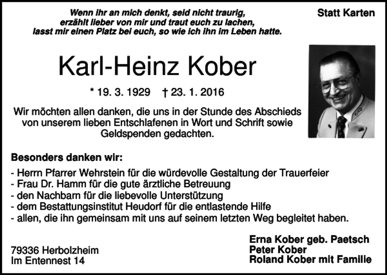 <p>Wenn ihr an mich denkt, seid nicht traurig,<br />erzählt lieber von mir und traut euch zu lachen,<br />lasst mir einen Platz bei euch, so wie ich ihn im Leben hatte.</p><p>Statt Karten</p><p>Karl-Heinz Kober<br />* 19. 3. 1929</p><p>† 23. 1. 2016</p><p>Wir möchten allen danken, die uns in der Stunde des Abschieds<br />von unserem lieben Entschlafenen in Wort und Schrift sowie<br />Geldspenden gedachten.<br />Besonders danken wir:<br />- Herrn Pfarrer Wehrstein für die würdevolle Gestaltung der Trauerfeier<br />- Frau Dr. Hamm für die gute ärztliche Betreuung<br />- den Nachbarn für die liebevolle Unterstützung<br />- dem Bestattungsinstitut Heudorf für die entlastende Hilfe<br />- allen, die ihn gemeinsam mit uns auf seinem letzten Weg begleitet haben.<br />79336 Herbolzheim<br />Im Entennest 14</p><p>Erna Kober geb. Paetsch<br />Peter Kober<br />Roland Kober mit Familie</p>