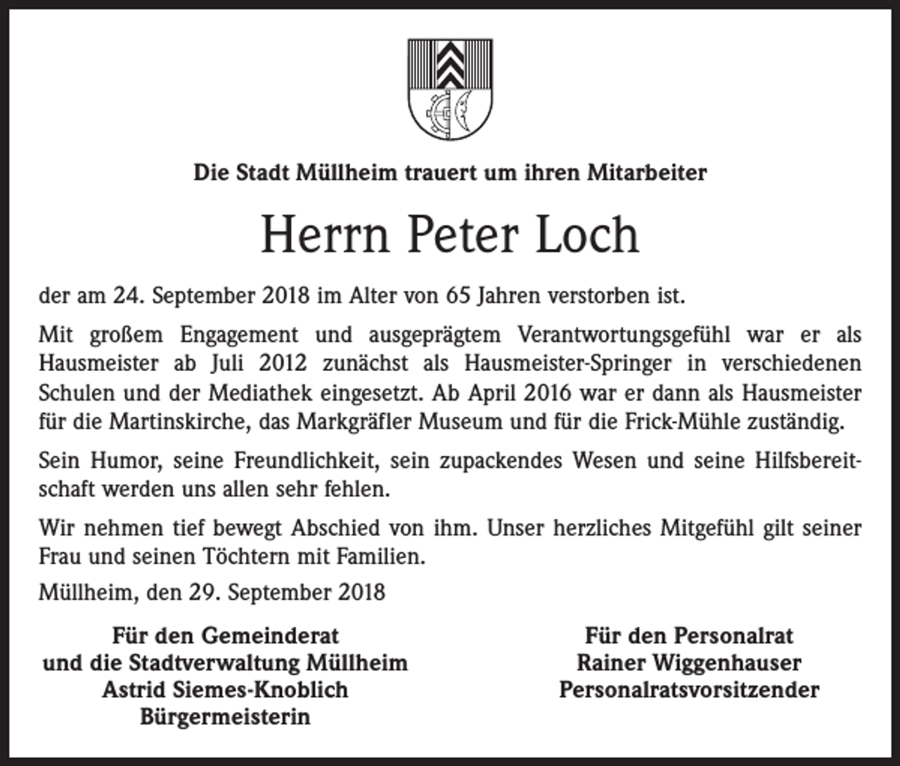 <p>Die Stadt Müllheim trauert um ihren Mitarbeiter</p><p>Herrn Peter Loch<br />der am 24. September 2018 im Alter von 65 Jahren verstorben ist.<br />Mit großem Engagement und ausgeprägtem Verantwortungsgefühl war er als<br />Hausmeister ab Juli 2012 zunächst als Hausmeister-Springer in verschiedenen<br />Schulen und der Mediathek eingesetzt. Ab April 2016 war er dann als Hausmeister<br />für die Martinskirche, das Markgräfler Museum und für die Frick-Mühle zuständig.<br />Sein Humor, seine Freundlichkeit, sein zupackendes Wesen und seine Hilfsbereitschaft werden uns allen sehr fehlen.<br />Wir nehmen tief bewegt Abschied von ihm. Unser herzliches Mitgefühl gilt seiner<br />Frau und seinen Töchtern mit Familien.<br />Müllheim, den 29. September 2018</p><p>Für den Gemeinderat<br />und die Stadtverwaltung Müllheim</p><p>Astrid Siemes-Knoblich</p><p>Bürgermeisterin</p><p>Für den Personalrat<br />Rainer Wiggenhauser<br />Personalratsvorsitzender</p>