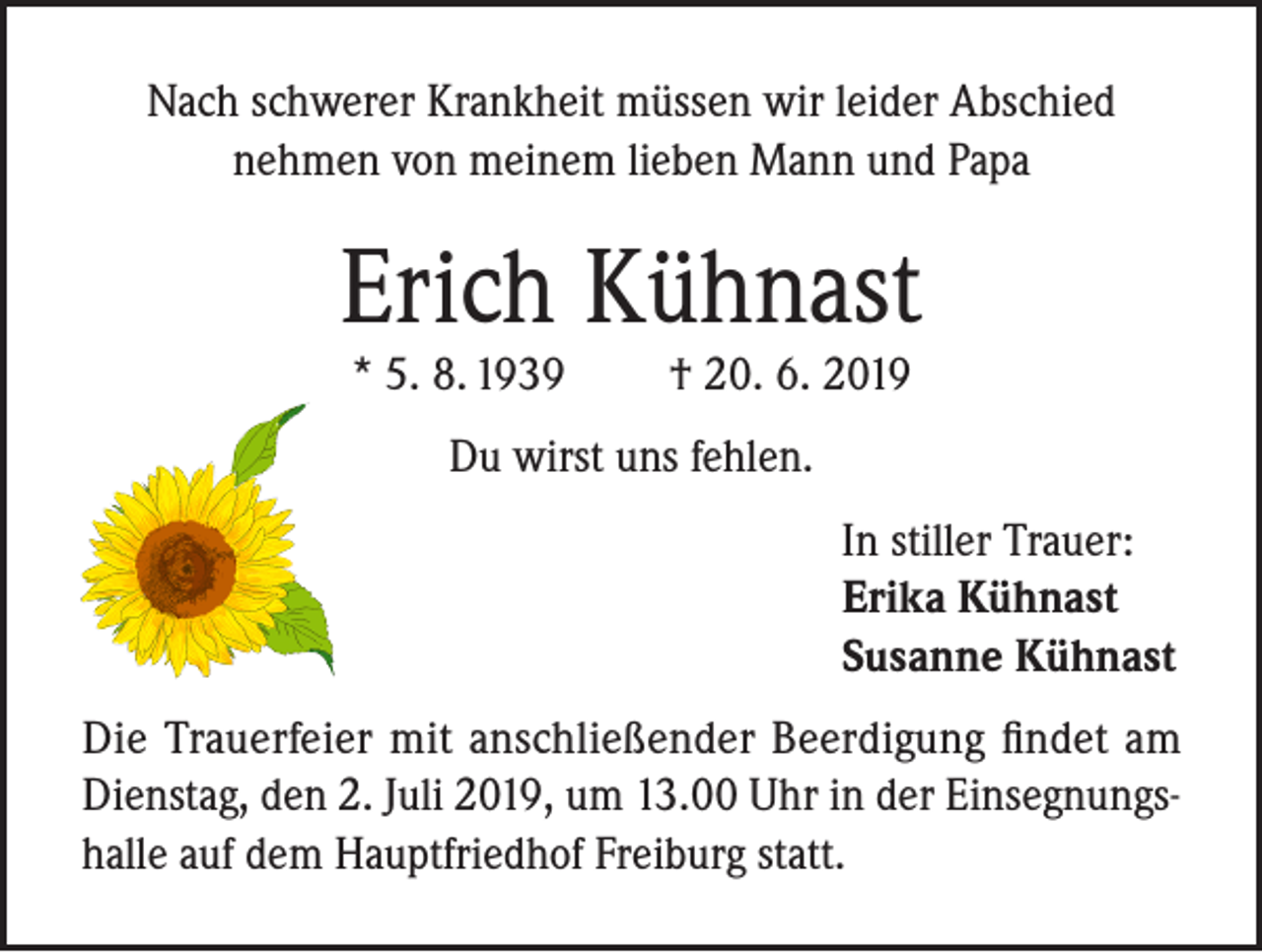 <p>Nach schwerer Krankheit müssen wir leider Abschied<br />nehmen von meinem lieben Mann und Papa</p><p>Erich Kühnast<br />* 5. 8. 1939</p><p>† 20. 6. 2019</p><p>Du wirst uns fehlen.<br />In stiller Trauer:<br />Erika Kühnast<br />Susanne Kühnast<br />Die Trauerfeier mit anschließender Beerdigung findet am<br />Dienstag, den 2. Juli 2019, um 13.00 Uhr in der Einsegnungshalle auf dem Hauptfriedhof Freiburg statt.</p>