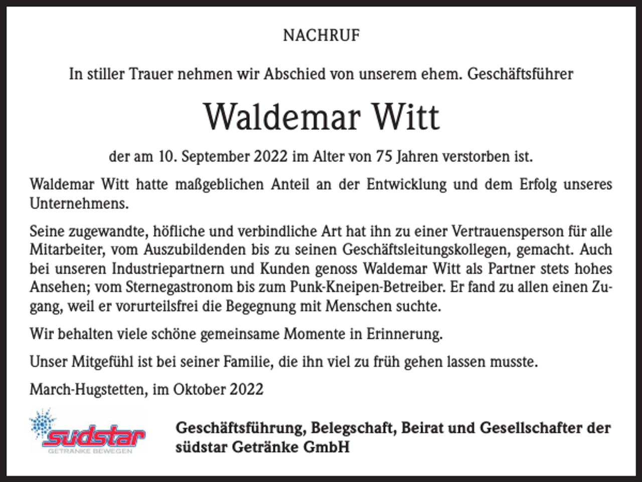<p>NACHRUF<br />In stiller Trauer nehmen wir Abschied von unserem ehem. Geschäftsführer</p><p>Waldemar Witt<br />der am 10. September 2022 im Alter von 75 Jahren verstorben ist.<br />Waldemar Witt hatte maßgeblichen Anteil an der Entwicklung und dem Erfolg unseres<br />­Unternehmens.<br />Seine zugewandte, höfliche und verbindliche Art hat ihn zu einer Vertrauensperson für alle<br />Mitarbeiter, vom Auszubildenden bis zu seinen Geschäftsleitungskollegen, gemacht. Auch<br />bei unseren Industriepartnern und Kunden genoss Waldemar Witt als Partner stets hohes<br />Ansehen; vom Sternegastronom bis zum Punk-Kneipen-Betreiber. Er fand zu allen einen Zugang, weil er vorurteilsfrei die Begegnung mit Menschen suchte.<br />Wir behalten viele schöne gemeinsame Momente in Erinnerung.<br />Unser Mitgefühl ist bei seiner Familie, die ihn viel zu früh gehen lassen musste.<br />March-Hugstetten, im Oktober 2022<br />Geschäftsführung, Belegschaft, Beirat und Gesellschafter der<br />südstar Getränke GmbH</p>