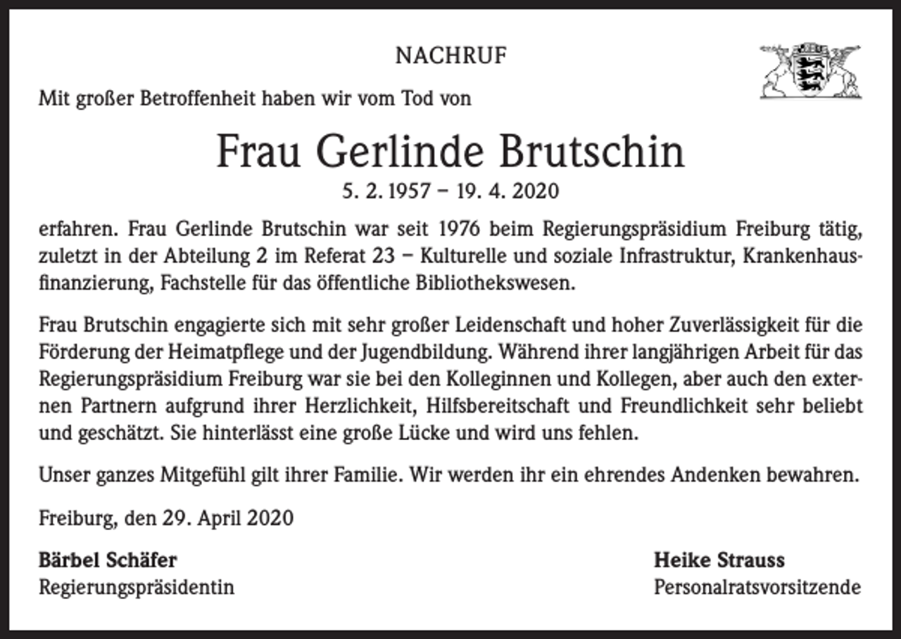 <p>NACHRUF<br />Mit großer Betroffenheit haben wir vom Tod von</p><p>Frau Gerlinde Brutschin<br />5. 2. 1957 – 19. 4. 2020</p><p>erfahren. Frau Gerlinde Brutschin war seit 1976 beim Regierungspräsidium Freiburg tätig,<br />­zuletzt in der Abteilung 2 im Referat 23 – Kulturelle und soziale Infrastruktur, Krankenhaus­<br />finanzierung, Fachstelle für das öffentliche Bibliothekswesen.<br />Frau Brutschin engagierte sich mit sehr großer Leidenschaft und hoher Zuverlässigkeit für die<br />Förderung der Heimatpflege und der Jugendbildung. Während ihrer langjährigen Arbeit für das<br />Regierungspräsidium Freiburg war sie bei den Kolleginnen und Kollegen, aber auch den exter­<br />nen Partnern aufgrund ihrer Herzlichkeit, Hilfsbereitschaft und Freundlichkeit sehr beliebt<br />und geschätzt. Sie hinterlässt eine große Lücke und wird uns fehlen.<br />Unser ganzes Mitgefühl gilt ihrer Familie. Wir werden ihr ein ehrendes Andenken bewahren.<br />Freiburg, den 29. April 2020<br />Bärbel Schäfer<br />Regierungspräsidentin</p><p>Heike Strauss<br />Personalratsvorsitzende</p>