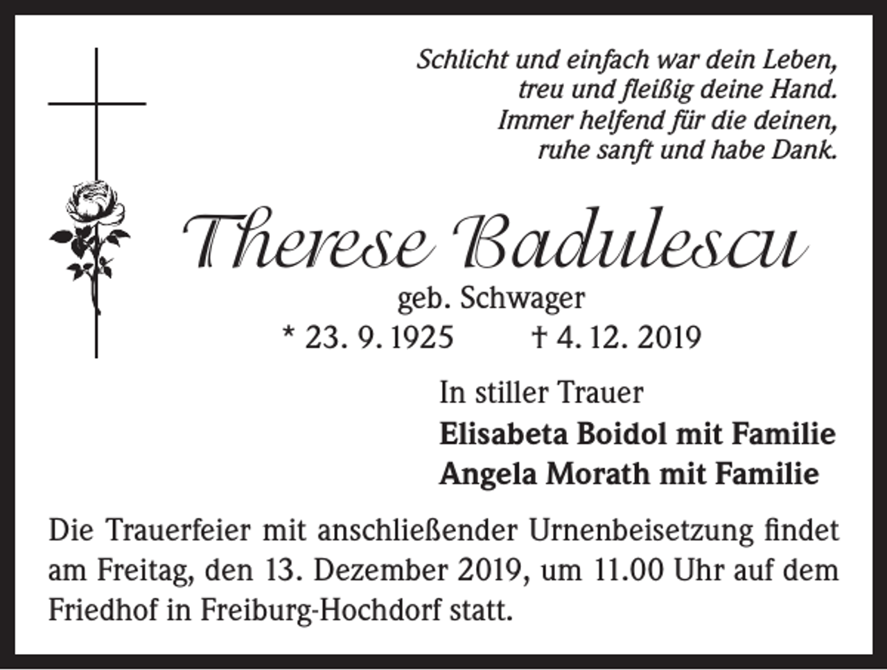 <p>Schlicht und einfach war dein Leben,<br />treu und fleißig deine Hand.<br />Immer helfend für die deinen,<br />ruhe sanft und habe Dank.</p><p>Therese Badulescu<br />geb. Schwager<br />* 23. 9. 1925<br />† 4. 12. 2019</p><p>In stiller Trauer<br />Elisabeta Boidol mit Familie<br />Angela Morath mit Familie<br />Die Trauerfeier mit anschließender Urnenbeisetzung findet<br />am Freitag, den 13. Dezember 2019, um 11.00 Uhr auf dem<br />Friedhof in Freiburg-Hochdorf statt.</p>