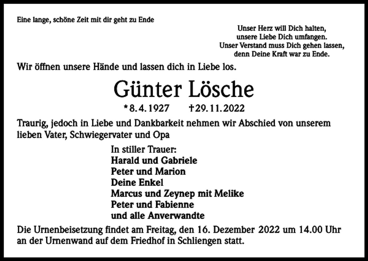 <p>Eine lange, schöne Zeit mit dir geht zu Ende</p><p>Unser Herz will Dich halten,<br />unsere Liebe Dich umfangen.<br />Unser Verstand muss Dich gehen lassen,<br />denn Deine Kraft war zu Ende.</p><p>Wir öffnen unsere Hände und lassen dich in Liebe los.</p><p>Günter Lösche<br />* 8. 4. 1927 † 29. 11. 2022</p><p>Traurig, jedoch in Liebe und Dankbarkeit nehmen wir Abschied von unserem<br />lieben Vater, Schwiegervater und Opa<br />In stiller Trauer:<br />Harald und Gabriele<br />Peter und Marion<br />Deine Enkel<br />Marcus und Zeynep mit Melike<br />Peter und Fabienne<br />und alle Anverwandte<br />Die Urnenbeisetzung findet am Freitag, den 16. Dezember 2022 um 14.00 Uhr<br />an der Urnenwand auf dem Friedhof in Schliengen statt.</p>