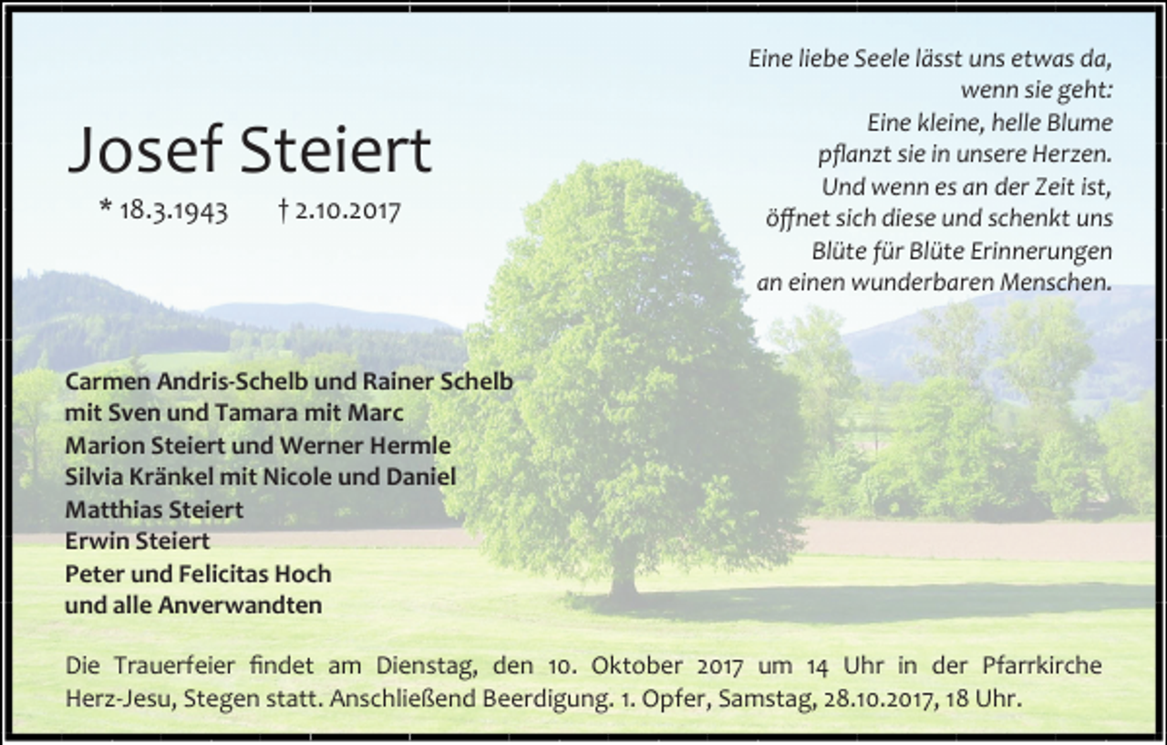 <p>Josef Steiert<br />* 18.3.1943</p><p>† 2.10.2017</p><p>Eine liebe Seele lässt uns etwas da,<br />wenn sie geht:<br />Eine kleine, helle Blume<br />pflanzt sie in unsere Herzen.<br />Und wenn es an der Zeit ist,<br />öffnet sich diese und schenkt uns<br />Blüte für Blüte Erinnerungen<br />an einen wunderbaren Menschen.</p><p>Carmen Andris-Schelb und Rainer Schelb<br />mit Sven und Tamara mit Marc<br />Marion Steiert und Werner Hermle<br />Silvia Kränkel mit Nicole und Daniel<br />Matthias Steiert<br />Erwin Steiert<br />Peter und Felicitas Hoch<br />und alle Anverwandten<br />Die Trauerfeier findet am Dienstag, den 10. Oktober 2017 um 14 Uhr in der Pfarrkirche<br />Herz-Jesu, Stegen statt. Anschließend Beerdigung. 1. Opfer, Samstag, 28.10.2017, 18 Uhr.</p>