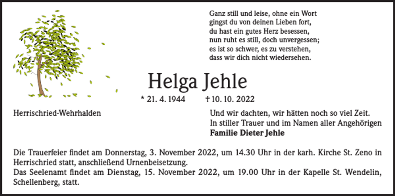 <p>Ganz still und leise, ohne ein Wort<br />gingst du von deinen Lieben fort,<br />du hast ein gutes Herz besessen,<br />nun ruht es still, doch unvergessen;<br />es ist so schwer, es zu verstehen,<br />dass wir dich nicht wiedersehen.</p><p>Helga Jehle<br />* 21. 4. 1944</p><p>† 10. 10. 2022</p><p>Herrischried-Wehrhalden Und wir dachten, wir hätten noch so viel Zeit.<br />In stiller Trauer und im Namen aller Angehörigen<br />Familie Dieter Jehle<br />Die Trauerfeier findet am Donnerstag, 3. November 2022, um 14.30 Uhr in der karh. Kirche St. Zeno in<br />Herrischried statt, anschließend Urnenbeisetzung.<br />Das Seelenamt findet am Dienstag, 15. November 2022, um 19.00 Uhr in der Kapelle St. Wendelin,<br />Schellenberg, statt.</p>
