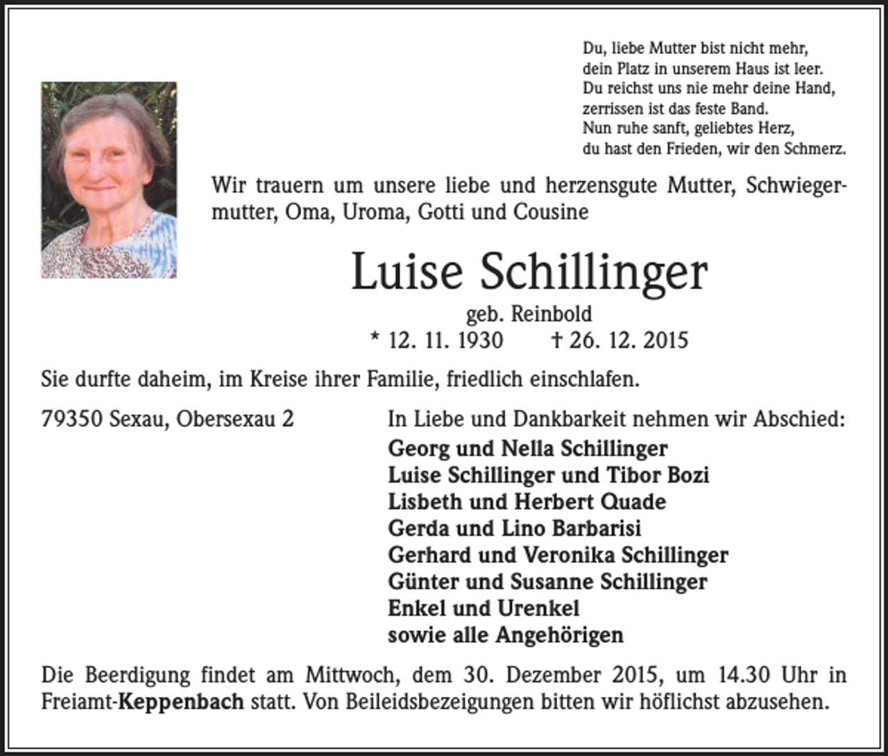 <p>Du, liebe Mutter bist nicht mehr,<br />dein Platz in unserem Haus ist leer.<br />Du reichst uns nie mehr deine Hand,<br />zerrissen ist das feste Band.<br />Nun ruhe sanft, geliebtes Herz,<br />du hast den Frieden, wir den Schmerz.</p><p>Wir trauern um unsere liebe und herzensgute Mutter, Schwieger­<br />mutter, Oma, Uroma, Gotti und Cousine</p><p>Luise Schillinger<br />geb. Reinbold<br />* 12. 11. 1930 † 26. 12. 2015</p><p>Sie durfte daheim, im Kreise ihrer Familie, friedlich einschlafen.<br />79350 Sexau, Obersexau 2</p><p>In Liebe und Dankbarkeit nehmen wir Abschied:<br />Georg und Nella Schillinger<br />Luise Schillinger und Tibor Bozi<br />Lisbeth und Herbert Quade<br />Gerda und Lino Barbarisi<br />Gerhard und Veronika Schillinger<br />Günter und Susanne Schillinger<br />Enkel und Urenkel<br />sowie alle Angehörigen</p><p>Die Beerdigung findet am Mittwoch, dem 30. Dezember 2015, um 14.30 Uhr in<br />­Freiamt-Keppenbach statt. Von Beileidsbezeigungen bitten wir höflichst abzusehen.</p>