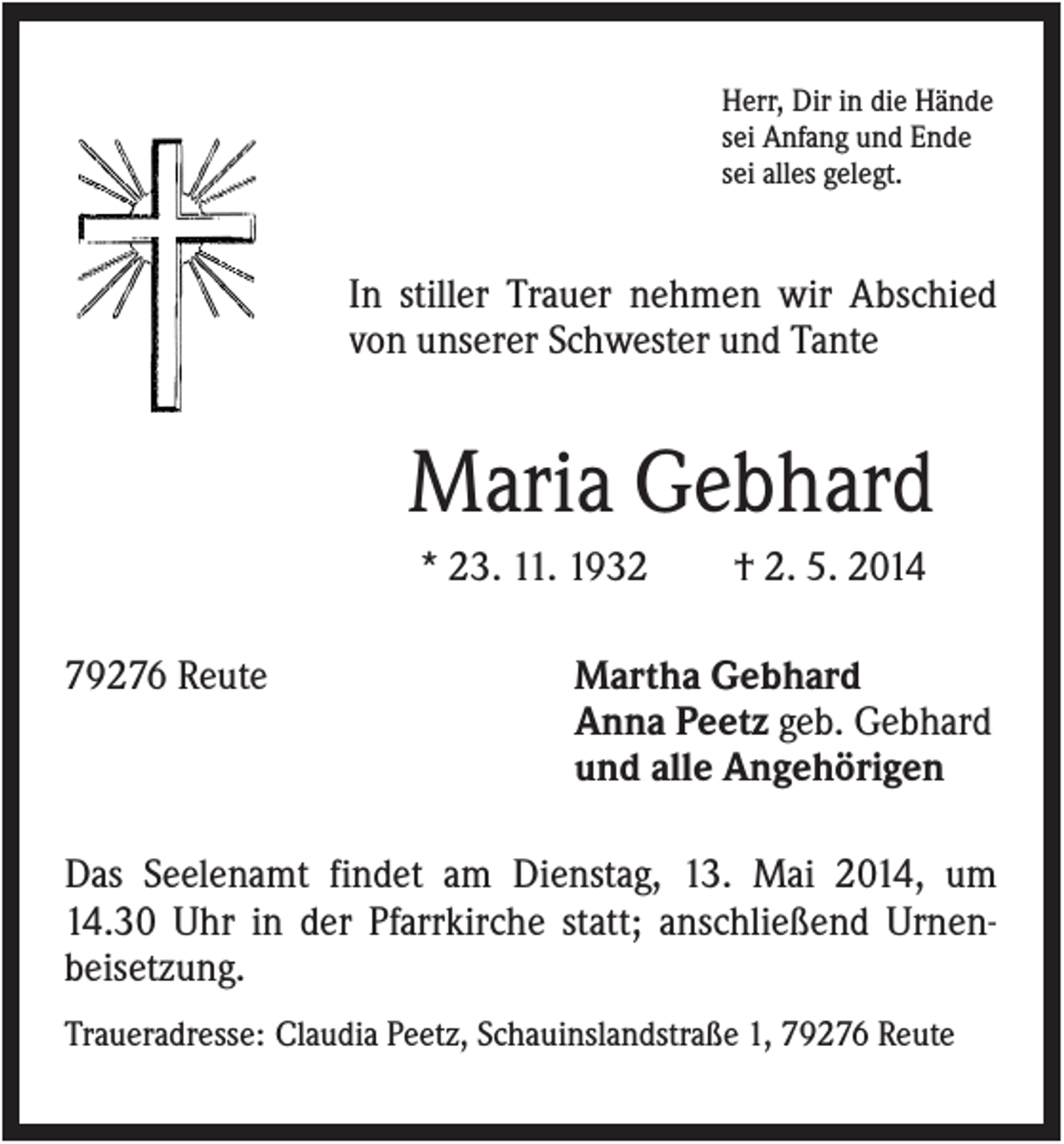 <p>Herr, Dir in die Hände<br />sei Anfang und Ende<br />sei alles gelegt.</p><p>In stiller Trauer nehmen wir Abschied<br />von unserer Schwester und Tante</p><p>Maria Gebhard<br />* 23. 11. 1932<br />79276 Reute</p><p>† 2. 5. 2014</p><p>Martha Gebhard<br />Anna Peetz geb. Gebhard<br />und alle Angehörigen</p><p>Das Seelenamt findet am Dienstag, 13. Mai 2014, um<br />14.30 Uhr in der Pfarrkirche statt; anschließend Urnenbeisetzung.<br />Traueradresse: Claudia Peetz, Schauinslandstraße 1, 79276 Reute</p>