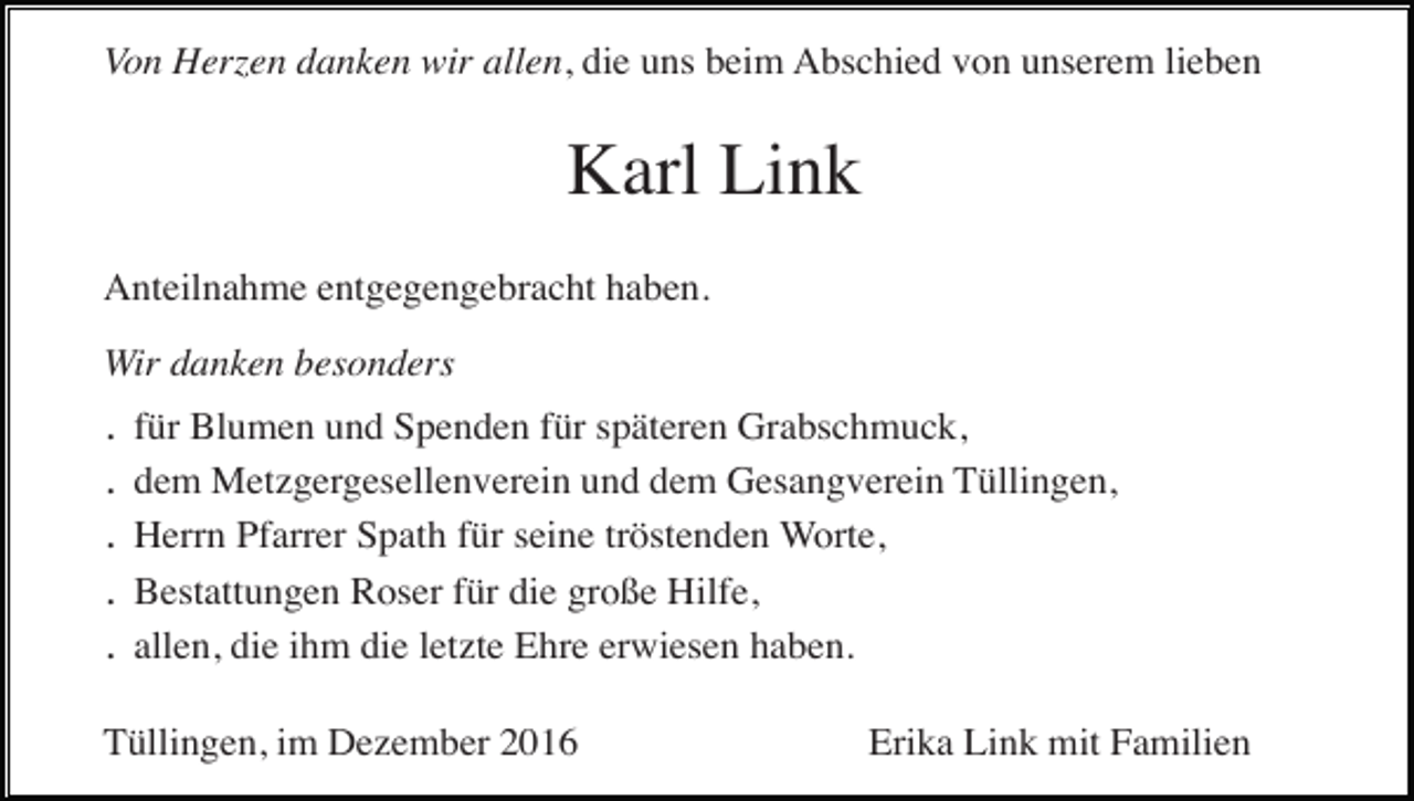 <p>Von Herzen danken wir allen, die uns beim Abschied von unserem lieben</p><p>Karl Link<br />Anteilnahme entgegengebracht haben.<br />Wir danken besonders</p><p>.<br />.<br />.<br />.<br />.</p><p>für Blumen und Spenden für späteren Grabschmuck,<br />dem Metzgergesellenverein und dem Gesangverein Tüllingen,<br />Herrn Pfarrer Spath für seine tröstenden Worte,<br />Bestattungen Roser für die große Hilfe,<br />allen, die ihm die letzte Ehre erwiesen haben.</p><p>Tüllingen, im Dezember 2016</p><p>Erika Link mit Familien</p>