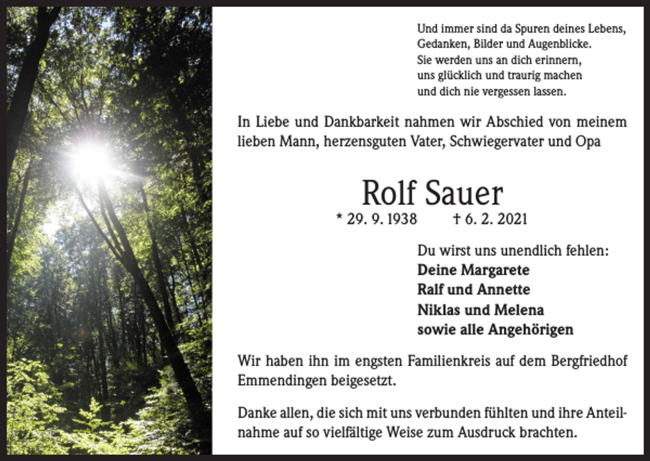 <p>Und immer sind da Spuren deines Lebens,<br />Gedanken, Bilder und Augenblicke.<br />Sie werden uns an dich erinnern,<br />uns glücklich und traurig machen<br />und dich nie vergessen lassen.</p><p>In Liebe und Dankbarkeit nahmen wir Abschied von meinem<br />lieben Mann, herzensguten Vater, Schwiegervater und Opa</p><p>Rolf Sauer</p><p>* 29. 9. 1938</p><p>† 6. 2. 2021</p><p>Du wirst uns unendlich fehlen:<br />Deine Margarete<br />Ralf und Annette<br />Niklas und Melena<br />sowie alle Angehörigen<br />Wir haben ihn im engsten Familienkreis auf dem Bergfriedhof<br />Emmendingen beigesetzt.<br />Danke allen, die sich mit uns verbunden fühlten und ihre Anteilnahme auf so vielfältige Weise zum Ausdruck brachten.</p>