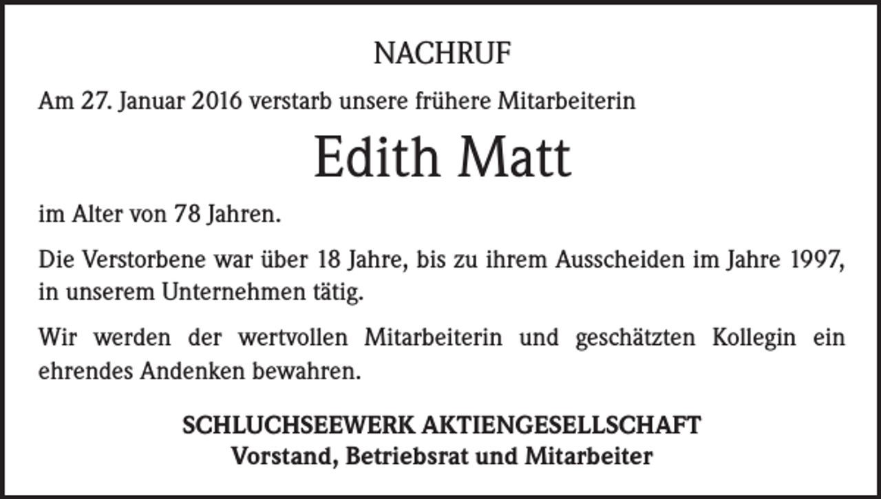 <p>NACHRUF<br />Am 27. Januar 2016 verstarb unsere frühere Mitarbeiterin</p><p>Edith Matt<br />im Alter von 78 Jahren.<br />Die Verstorbene war über 18 Jahre, bis zu ihrem Ausscheiden im Jahre 1997,<br />in unserem Unternehmen tätig.<br />Wir werden der wertvollen Mitarbeiterin und geschätzten Kollegin ein<br />ehrendes Andenken bewahren.<br />SCHLUCHSEEWERK AKTIENGESELLSCHAFT<br />Vorstand, Betriebsrat und Mitarbeiter</p>
